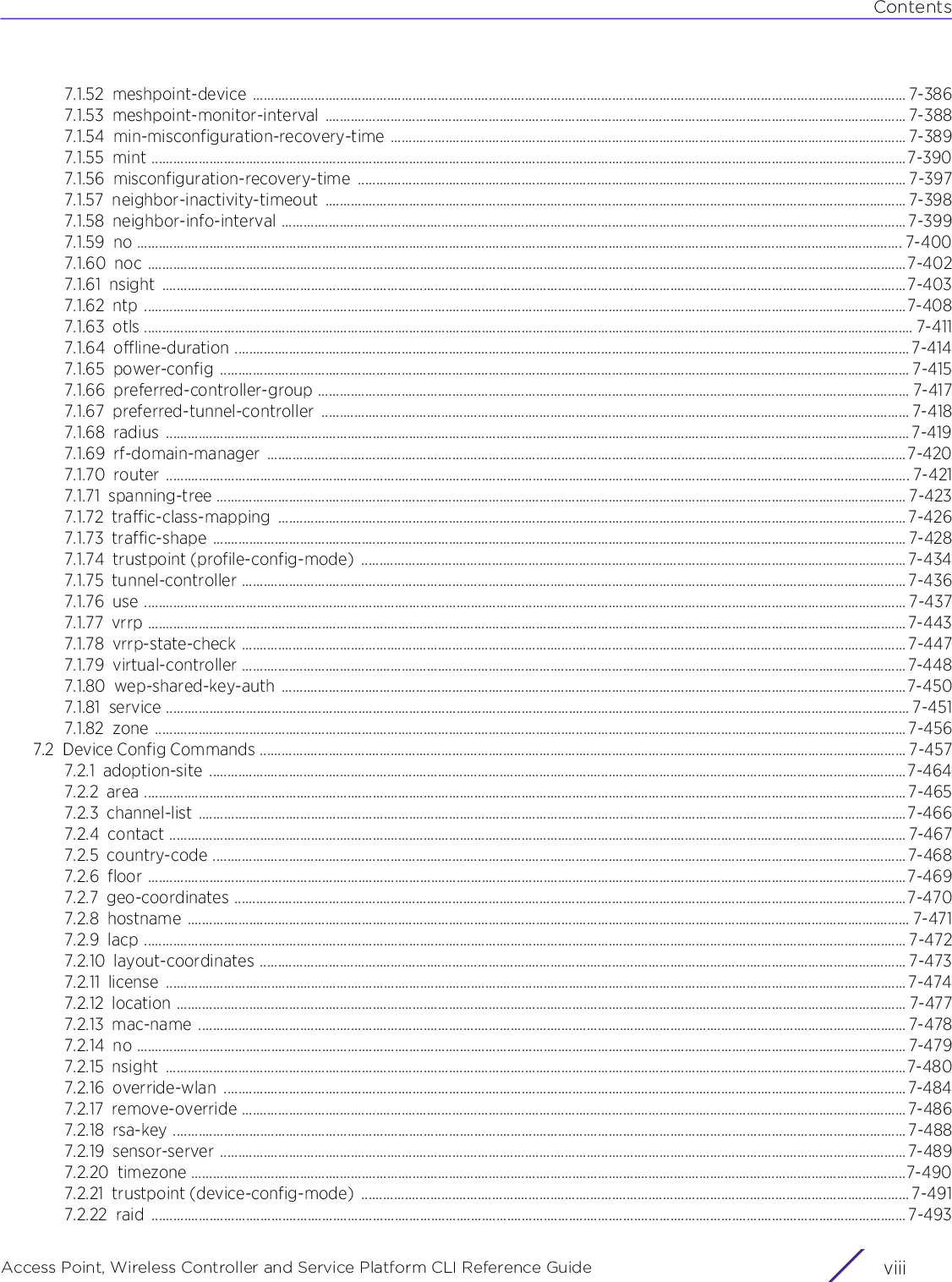 ContentsAccess Point, Wireless Controller and Service Platform CLI Reference Guide  viii7.1.52 meshpoint-device .................................................................................................................................................................................... 7-3867.1.53 meshpoint-monitor-interval ................................................................................................................................................................ 7-3887.1.54 min-misconfiguration-recovery-time .............................................................................................................................................. 7-3897.1.55 mint ................................................................................................................................................................................................................7-3907.1.56 misconfiguration-recovery-time ....................................................................................................................................................... 7-3977.1.57 neighbor-inactivity-timeout ................................................................................................................................................................ 7-3987.1.58 neighbor-info-interval ............................................................................................................................................................................ 7-3997.1.59 no ................................................................................................................................................................................................................... 7-4007.1.60 noc .................................................................................................................................................................................................................7-4027.1.61 nsight .............................................................................................................................................................................................................7-4037.1.62 ntp ..................................................................................................................................................................................................................7-4087.1.63 otls .................................................................................................................................................................................................................... 7-4117.1.64 offline-duration .......................................................................................................................................................................................... 7-4147.1.65 power-config .............................................................................................................................................................................................. 7-4157.1.66 preferred-controller-group ................................................................................................................................................................... 7-4177.1.67 preferred-tunnel-controller .................................................................................................................................................................. 7-4187.1.68 radius ............................................................................................................................................................................................................. 7-4197.1.69 rf-domain-manager ................................................................................................................................................................................7-4207.1.70 router ............................................................................................................................................................................................................. 7-4217.1.71 spanning-tree .............................................................................................................................................................................................. 7-4237.1.72 traffic-class-mapping ............................................................................................................................................................................. 7-4267.1.73 traffic-shape ............................................................................................................................................................................................... 7-4287.1.74 trustpoint (profile-config-mode)  ......................................................................................................................................................7-4347.1.75 tunnel-controller ....................................................................................................................................................................................... 7-4367.1.76 use .................................................................................................................................................................................................................. 7-4377.1.77 vrrp .................................................................................................................................................................................................................7-4437.1.78 vrrp-state-check ....................................................................................................................................................................................... 7-4477.1.79 virtual-controller .......................................................................................................................................................................................7-4487.1.80 wep-shared-key-auth ............................................................................................................................................................................7-4507.1.81 service ............................................................................................................................................................................................................. 7-4517.1.82 zone ............................................................................................................................................................................................................... 7-4567.2 Device Config Commands .................................................................................................................................................................................. 7-4577.2.1 adoption-site ................................................................................................................................................................................................7-4647.2.2 area .................................................................................................................................................................................................................. 7-4657.2.3 channel-list ...................................................................................................................................................................................................7-4667.2.4 contact ........................................................................................................................................................................................................... 7-4677.2.5 country-code ............................................................................................................................................................................................... 7-4687.2.6 floor .................................................................................................................................................................................................................7-4697.2.7 geo-coordinates .........................................................................................................................................................................................7-4707.2.8 hostname ....................................................................................................................................................................................................... 7-4717.2.9 lacp .................................................................................................................................................................................................................. 7-4727.2.10 layout-coordinates .................................................................................................................................................................................. 7-4737.2.11 license ............................................................................................................................................................................................................ 7-4747.2.12 location ......................................................................................................................................................................................................... 7-4777.2.13 mac-name ................................................................................................................................................................................................... 7-4787.2.14 no .................................................................................................................................................................................................................... 7-4797.2.15 nsight ............................................................................................................................................................................................................7-4807.2.16 override-wlan ............................................................................................................................................................................................7-4847.2.17 remove-override .......................................................................................................................................................................................7-4867.2.18 rsa-key ..........................................................................................................................................................................................................7-4887.2.19 sensor-server .............................................................................................................................................................................................7-4897.2.20 timezone .....................................................................................................................................................................................................7-4907.2.21 trustpoint (device-config-mode)  ....................................................................................................................................................... 7-4917.2.22 raid ................................................................................................................................................................................................................ 7-493