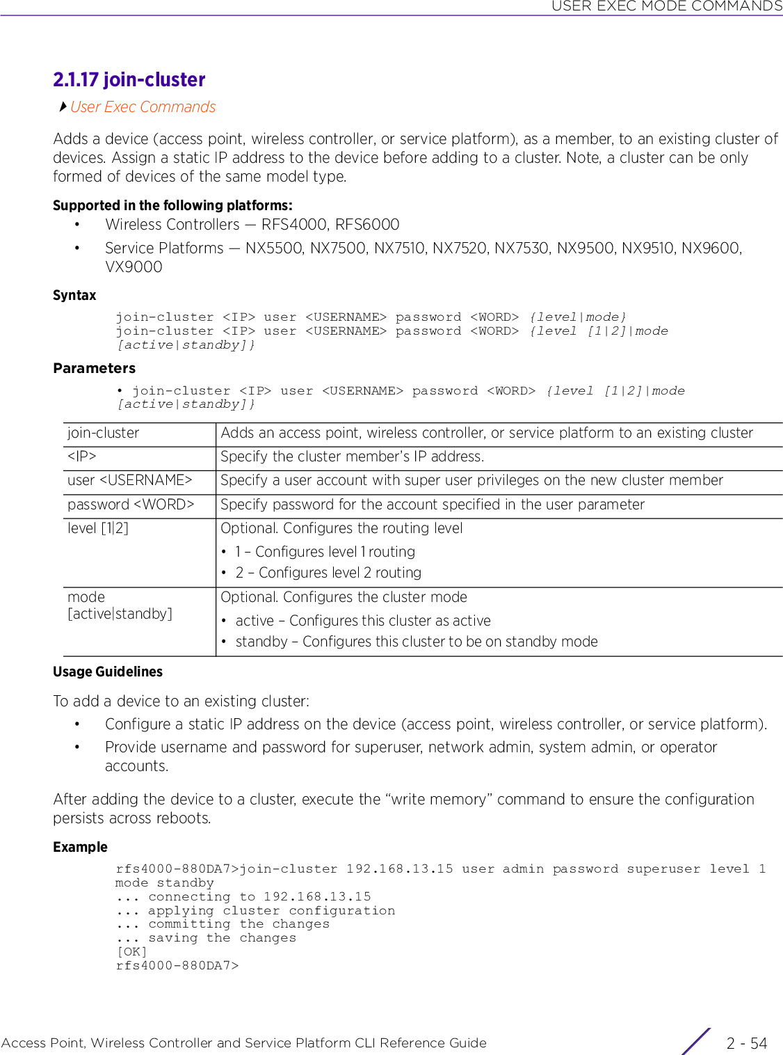 USER EXEC MODE COMMANDSAccess Point, Wireless Controller and Service Platform CLI Reference Guide  2 - 542.1.17 join-clusterUser Exec CommandsAdds a device (access point, wireless controller, or service platform), as a member, to an existing cluster of devices. Assign a static IP address to the device before adding to a cluster. Note, a cluster can be only formed of devices of the same model type.Supported in the following platforms:• Wireless Controllers — RFS4000, RFS6000• Service Platforms — NX5500, NX7500, NX7510, NX7520, NX7530, NX9500, NX9510, NX9600, VX9000Syntaxjoin-cluster &lt;IP&gt; user &lt;USERNAME&gt; password &lt;WORD&gt; {level|mode}join-cluster &lt;IP&gt; user &lt;USERNAME&gt; password &lt;WORD&gt; {level [1|2]|mode [active|standby]}Parameters• join-cluster &lt;IP&gt; user &lt;USERNAME&gt; password &lt;WORD&gt; {level [1|2]|mode [active|standby]}Usage GuidelinesTo add a device to an existing cluster:• Configure a static IP address on the device (access point, wireless controller, or service platform).• Provide username and password for superuser, network admin, system admin, or operator accounts.After adding the device to a cluster, execute the “write memory” command to ensure the configuration persists across reboots.Examplerfs4000-880DA7&gt;join-cluster 192.168.13.15 user admin password superuser level 1mode standby... connecting to 192.168.13.15... applying cluster configuration... committing the changes... saving the changes[OK]rfs4000-880DA7&gt;join-cluster Adds an access point, wireless controller, or service platform to an existing cluster&lt;IP&gt; Specify the cluster member’s IP address.user &lt;USERNAME&gt; Specify a user account with super user privileges on the new cluster memberpassword &lt;WORD&gt; Specify password for the account specified in the user parameterlevel [1|2] Optional. Configures the routing level• 1 – Configures level 1 routing• 2 – Configures level 2 routingmode [active|standby]Optional. Configures the cluster mode• active – Configures this cluster as active• standby – Configures this cluster to be on standby mode