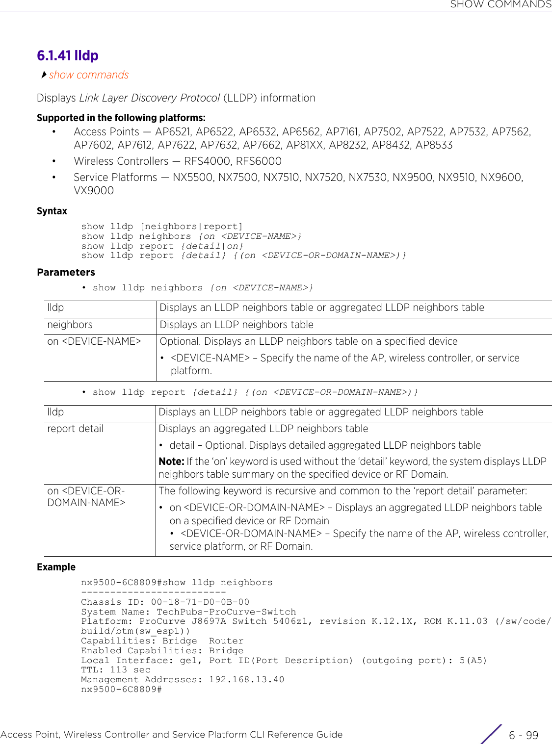 SHOW COMMANDSAccess Point, Wireless Controller and Service Platform CLI Reference Guide 6 - 996.1.41 lldpshow commandsDisplays Link Layer Discovery Protocol (LLDP) informationSupported in the following platforms:• Access Points — AP6521, AP6522, AP6532, AP6562, AP7161, AP7502, AP7522, AP7532, AP7562, AP7602, AP7612, AP7622, AP7632, AP7662, AP81XX, AP8232, AP8432, AP8533• Wireless Controllers — RFS4000, RFS6000• Service Platforms — NX5500, NX7500, NX7510, NX7520, NX7530, NX9500, NX9510, NX9600, VX9000Syntaxshow lldp [neighbors|report]show lldp neighbors {on &lt;DEVICE-NAME&gt;}show lldp report {detail|on}show lldp report {detail} {(on &lt;DEVICE-OR-DOMAIN-NAME&gt;)}Parameters• show lldp neighbors {on &lt;DEVICE-NAME&gt;}• show lldp report {detail} {(on &lt;DEVICE-OR-DOMAIN-NAME&gt;)}Examplenx9500-6C8809#show lldp neighbors-------------------------Chassis ID: 00-18-71-D0-0B-00System Name: TechPubs-ProCurve-SwitchPlatform: ProCurve J8697A Switch 5406zl, revision K.12.1X, ROM K.11.03 (/sw/code/build/btm(sw_esp1))Capabilities: Bridge  RouterEnabled Capabilities: BridgeLocal Interface: ge1, Port ID(Port Description) (outgoing port): 5(A5)TTL: 113 secManagement Addresses: 192.168.13.40nx9500-6C8809#lldp Displays an LLDP neighbors table or aggregated LLDP neighbors tableneighbors Displays an LLDP neighbors tableon &lt;DEVICE-NAME&gt; Optional. Displays an LLDP neighbors table on a specified device• &lt;DEVICE-NAME&gt; – Specify the name of the AP, wireless controller, or service platform.lldp Displays an LLDP neighbors table or aggregated LLDP neighbors tablereport detail Displays an aggregated LLDP neighbors table• detail – Optional. Displays detailed aggregated LLDP neighbors tableNote: If the ‘on’ keyword is used without the ‘detail’ keyword, the system displays LLDP neighbors table summary on the specified device or RF Domain.on &lt;DEVICE-OR-DOMAIN-NAME&gt;The following keyword is recursive and common to the ‘report detail’ parameter:• on &lt;DEVICE-OR-DOMAIN-NAME&gt; – Displays an aggregated LLDP neighbors table on a specified device or RF Domain• &lt;DEVICE-OR-DOMAIN-NAME&gt; – Specify the name of the AP, wireless controller,service platform, or RF Domain.