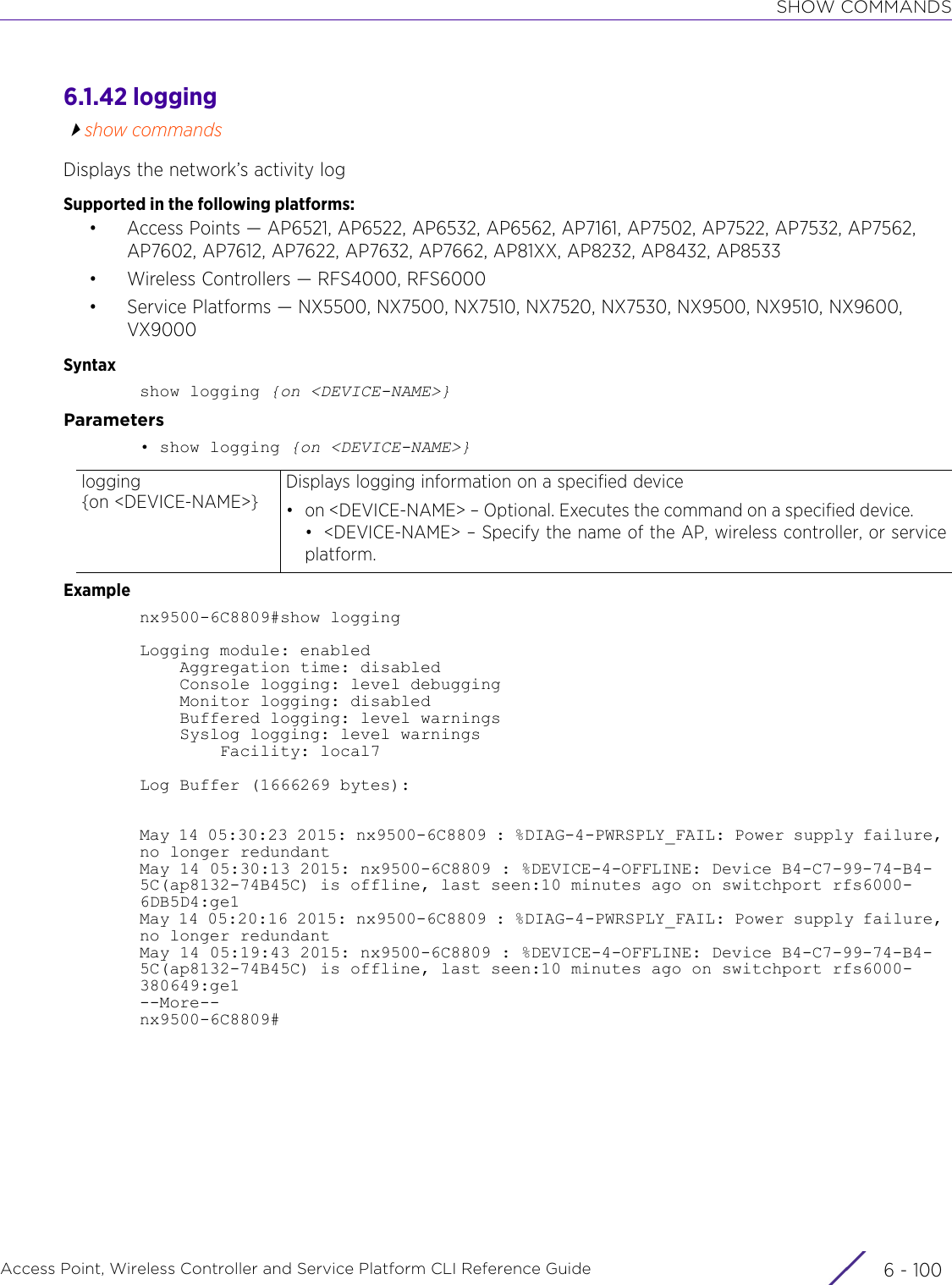 SHOW COMMANDSAccess Point, Wireless Controller and Service Platform CLI Reference Guide  6 - 1006.1.42 loggingshow commandsDisplays the network’s activity logSupported in the following platforms:• Access Points — AP6521, AP6522, AP6532, AP6562, AP7161, AP7502, AP7522, AP7532, AP7562, AP7602, AP7612, AP7622, AP7632, AP7662, AP81XX, AP8232, AP8432, AP8533• Wireless Controllers — RFS4000, RFS6000• Service Platforms — NX5500, NX7500, NX7510, NX7520, NX7530, NX9500, NX9510, NX9600, VX9000Syntaxshow logging {on &lt;DEVICE-NAME&gt;}Parameters• show logging {on &lt;DEVICE-NAME&gt;}Examplenx9500-6C8809#show loggingLogging module: enabled    Aggregation time: disabled    Console logging: level debugging    Monitor logging: disabled    Buffered logging: level warnings    Syslog logging: level warnings        Facility: local7Log Buffer (1666269 bytes):May 14 05:30:23 2015: nx9500-6C8809 : %DIAG-4-PWRSPLY_FAIL: Power supply failure, no longer redundantMay 14 05:30:13 2015: nx9500-6C8809 : %DEVICE-4-OFFLINE: Device B4-C7-99-74-B4-5C(ap8132-74B45C) is offline, last seen:10 minutes ago on switchport rfs6000-6DB5D4:ge1May 14 05:20:16 2015: nx9500-6C8809 : %DIAG-4-PWRSPLY_FAIL: Power supply failure, no longer redundantMay 14 05:19:43 2015: nx9500-6C8809 : %DEVICE-4-OFFLINE: Device B4-C7-99-74-B4-5C(ap8132-74B45C) is offline, last seen:10 minutes ago on switchport rfs6000-380649:ge1--More--nx9500-6C8809#logging {on &lt;DEVICE-NAME&gt;}Displays logging information on a specified device• on &lt;DEVICE-NAME&gt; – Optional. Executes the command on a specified device.• &lt;DEVICE-NAME&gt; – Specify the name of the AP, wireless controller, or serviceplatform.