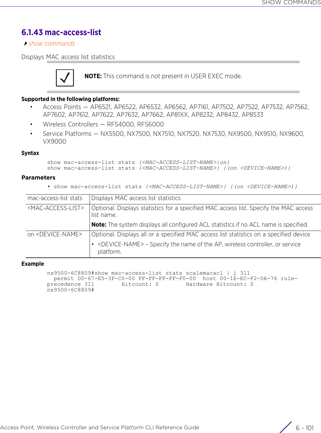 SHOW COMMANDSAccess Point, Wireless Controller and Service Platform CLI Reference Guide 6 - 1016.1.43 mac-access-listshow commandsDisplays MAC access list statisticsSupported in the following platforms:• Access Points — AP6521, AP6522, AP6532, AP6562, AP7161, AP7502, AP7522, AP7532, AP7562, AP7602, AP7612, AP7622, AP7632, AP7662, AP81XX, AP8232, AP8432, AP8533• Wireless Controllers — RFS4000, RFS6000• Service Platforms — NX5500, NX7500, NX7510, NX7520, NX7530, NX9500, NX9510, NX9600, VX9000Syntaxshow mac-access-list stats {&lt;MAC-ACCESS-LIST-NAME&gt;|on}show mac-access-list stats {&lt;MAC-ACCESS-LIST-NAME&gt;} {(on &lt;DEVICE-NAME&gt;)}Parameters• show mac-access-list stats {&lt;MAC-ACCESS-LIST-NAME&gt;} {(on &lt;DEVICE-NAME&gt;)}Examplenx9500-6C8809#show mac-access-list stats scalemacacl | i 311  permit D0-67-E5-3F-C0-00 FF-FF-FF-FF-F0-00  host 00-1E-EC-F2-0A-76 rule-precedence 311        Hitcount: 0        Hardware Hitcount: 0nx9500-6C8809#NOTE: This command is not present in USER EXEC mode.mac-access-list stats Displays MAC access list statistics&lt;MAC-ACCESS-LIST&gt; Optional. Displays statistics for a specified MAC access list. Specify the MAC access list name.Note: The system displays all configured ACL statistics if no ACL name is specified.on &lt;DEVICE-NAME&gt; Optional. Displays all or a specified MAC access list statistics on a specified device• &lt;DEVICE-NAME&gt; – Specify the name of the AP, wireless controller, or service platform.