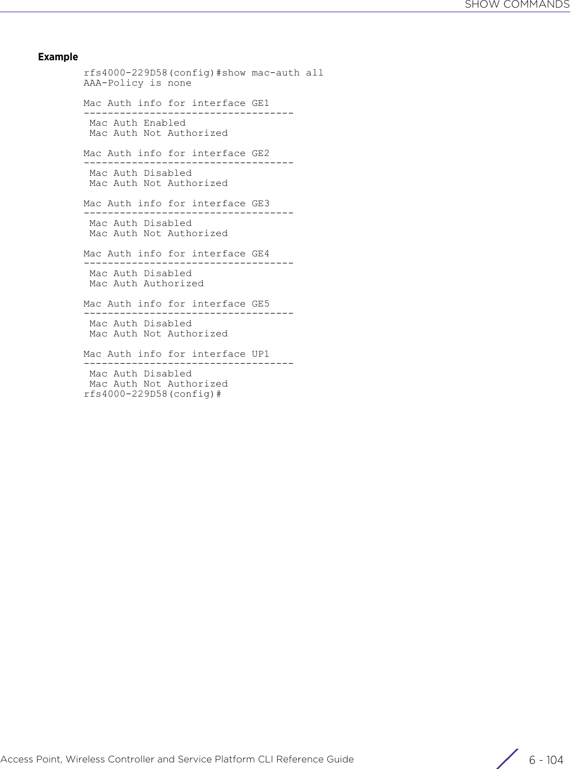 SHOW COMMANDSAccess Point, Wireless Controller and Service Platform CLI Reference Guide  6 - 104Examplerfs4000-229D58(config)#show mac-auth allAAA-Policy is noneMac Auth info for interface GE1----------------------------------- Mac Auth Enabled Mac Auth Not AuthorizedMac Auth info for interface GE2----------------------------------- Mac Auth Disabled Mac Auth Not AuthorizedMac Auth info for interface GE3----------------------------------- Mac Auth Disabled Mac Auth Not AuthorizedMac Auth info for interface GE4----------------------------------- Mac Auth Disabled Mac Auth AuthorizedMac Auth info for interface GE5----------------------------------- Mac Auth Disabled Mac Auth Not AuthorizedMac Auth info for interface UP1----------------------------------- Mac Auth Disabled Mac Auth Not Authorizedrfs4000-229D58(config)#