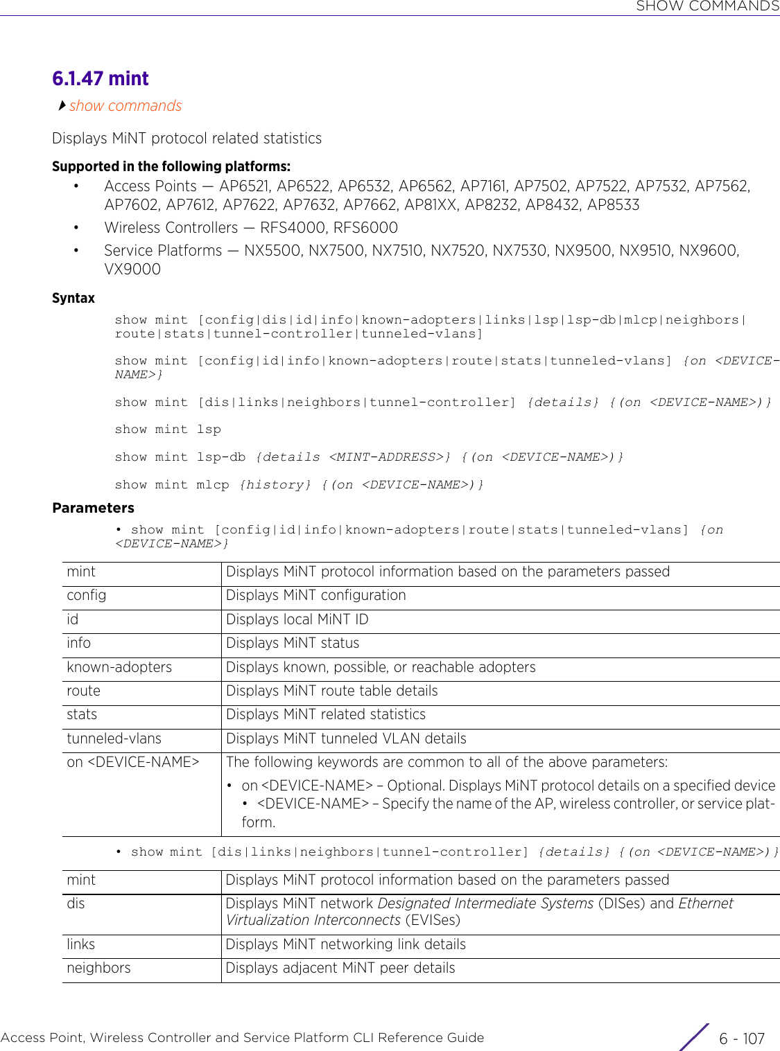 SHOW COMMANDSAccess Point, Wireless Controller and Service Platform CLI Reference Guide 6 - 1076.1.47 mintshow commandsDisplays MiNT protocol related statisticsSupported in the following platforms:• Access Points — AP6521, AP6522, AP6532, AP6562, AP7161, AP7502, AP7522, AP7532, AP7562, AP7602, AP7612, AP7622, AP7632, AP7662, AP81XX, AP8232, AP8432, AP8533• Wireless Controllers — RFS4000, RFS6000• Service Platforms — NX5500, NX7500, NX7510, NX7520, NX7530, NX9500, NX9510, NX9600, VX9000Syntaxshow mint [config|dis|id|info|known-adopters|links|lsp|lsp-db|mlcp|neighbors|route|stats|tunnel-controller|tunneled-vlans]show mint [config|id|info|known-adopters|route|stats|tunneled-vlans] {on &lt;DEVICE-NAME&gt;}show mint [dis|links|neighbors|tunnel-controller] {details} {(on &lt;DEVICE-NAME&gt;)}show mint lspshow mint lsp-db {details &lt;MINT-ADDRESS&gt;} {(on &lt;DEVICE-NAME&gt;)}show mint mlcp {history} {(on &lt;DEVICE-NAME&gt;)}Parameters• show mint [config|id|info|known-adopters|route|stats|tunneled-vlans] {on &lt;DEVICE-NAME&gt;}•  show mint [dis|links|neighbors|tunnel-controller] {details} {(on &lt;DEVICE-NAME&gt;)}mint Displays MiNT protocol information based on the parameters passedconfig Displays MiNT configurationid Displays local MiNT IDinfo Displays MiNT statusknown-adopters Displays known, possible, or reachable adoptersroute Displays MiNT route table detailsstats Displays MiNT related statisticstunneled-vlans Displays MiNT tunneled VLAN detailson &lt;DEVICE-NAME&gt; The following keywords are common to all of the above parameters:• on &lt;DEVICE-NAME&gt; – Optional. Displays MiNT protocol details on a specified device• &lt;DEVICE-NAME&gt; – Specify the name of the AP, wireless controller, or service plat-form.mint Displays MiNT protocol information based on the parameters passeddis Displays MiNT network Designated Intermediate Systems (DISes) and Ethernet Virtualization Interconnects (EVISes)links Displays MiNT networking link detailsneighbors Displays adjacent MiNT peer details