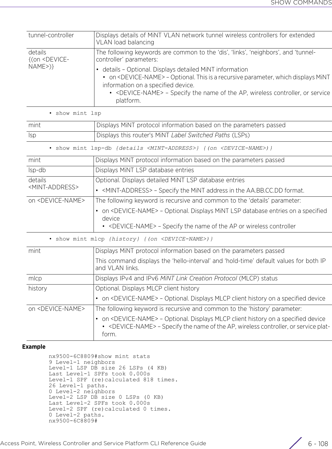 SHOW COMMANDSAccess Point, Wireless Controller and Service Platform CLI Reference Guide  6 - 108• show mint lsp• show mint lsp-db {details &lt;MINT-ADDRESS&gt;} {(on &lt;DEVICE-NAME&gt;)}• show mint mlcp {history} {(on &lt;DEVICE-NAME&gt;)}Examplenx9500-6C8809#show mint stats9 Level-1 neighborsLevel-1 LSP DB size 26 LSPs (4 KB)Last Level-1 SPFs took 0.000sLevel-1 SPF (re)calculated 818 times.26 Level-1 paths.0 Level-2 neighborsLevel-2 LSP DB size 0 LSPs (0 KB)Last Level-2 SPFs took 0.000sLevel-2 SPF (re)calculated 0 times.0 Level-2 paths.nx9500-6C8809#tunnel-controller Displays details of MiNT VLAN network tunnel wireless controllers for extended VLAN load balancingdetails {(on &lt;DEVICE-NAME&gt;)}The following keywords are common to the ‘dis’, ‘links’, ‘neighbors’, and ‘tunnel-controller’ parameters:• details – Optional. Displays detailed MiNT information• on &lt;DEVICE-NAME&gt; – Optional. This is a recursive parameter, which displays MiNTinformation on a specified device.• &lt;DEVICE-NAME&gt; – Specify the name of the AP, wireless controller, or serviceplatform.mint Displays MiNT protocol information based on the parameters passedlsp Displays this router&apos;s MiNT Label Switched Paths (LSPs)mint Displays MiNT protocol information based on the parameters passedlsp-db Displays MiNT LSP database entriesdetails &lt;MINT-ADDRESS&gt;Optional. Displays detailed MiNT LSP database entries• &lt;MINT-ADDRESS&gt; – Specify the MiNT address in the AA.BB.CC.DD format.on &lt;DEVICE-NAME&gt; The following keyword is recursive and common to the ‘details’ parameter:• on &lt;DEVICE-NAME&gt; – Optional. Displays MiNT LSP database entries on a specified device• &lt;DEVICE-NAME&gt; – Specify the name of the AP or wireless controllermint Displays MiNT protocol information based on the parameters passedThis command displays the ‘hello-interval’ and ‘hold-time’ default values for both IP and VLAN links.mlcp Displays IPv4 and IPv6 MiNT Link Creation Protocol (MLCP) statushistory Optional. Displays MLCP client history• on &lt;DEVICE-NAME&gt; – Optional. Displays MLCP client history on a specified deviceon &lt;DEVICE-NAME&gt; The following keyword is recursive and common to the ‘history’ parameter:• on &lt;DEVICE-NAME&gt; – Optional. Displays MLCP client history on a specified device• &lt;DEVICE-NAME&gt; – Specify the name of the AP, wireless controller, or service plat-form.