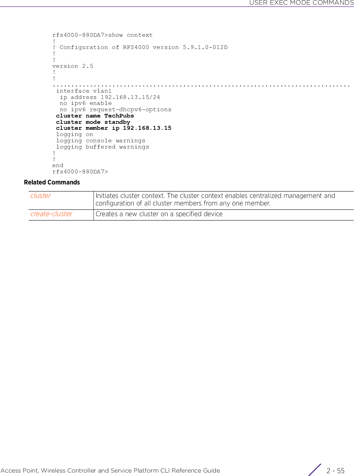 USER EXEC MODE COMMANDSAccess Point, Wireless Controller and Service Platform CLI Reference Guide 2 - 55rfs4000-880DA7&gt;show context!! Configuration of RFS4000 version 5.9.1.0-012D!!version 2.5!!................................................................................ interface vlan1  ip address 192.168.13.15/24  no ipv6 enable  no ipv6 request-dhcpv6-options cluster name TechPubs cluster mode standby cluster member ip 192.168.13.15 logging on logging console warnings logging buffered warnings!!endrfs4000-880DA7&gt;Related Commandscluster Initiates cluster context. The cluster context enables centralized management and configuration of all cluster members from any one member.create-cluster Creates a new cluster on a specified device