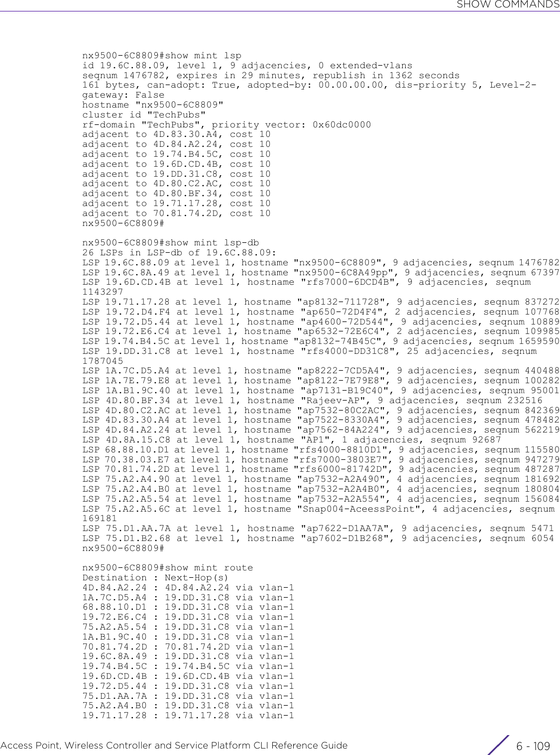 SHOW COMMANDSAccess Point, Wireless Controller and Service Platform CLI Reference Guide 6 - 109nx9500-6C8809#show mint lspid 19.6C.88.09, level 1, 9 adjacencies, 0 extended-vlansseqnum 1476782, expires in 29 minutes, republish in 1362 seconds161 bytes, can-adopt: True, adopted-by: 00.00.00.00, dis-priority 5, Level-2-gateway: Falsehostname &quot;nx9500-6C8809&quot;cluster id &quot;TechPubs&quot;rf-domain &quot;TechPubs&quot;, priority vector: 0x60dc0000adjacent to 4D.83.30.A4, cost 10adjacent to 4D.84.A2.24, cost 10adjacent to 19.74.B4.5C, cost 10adjacent to 19.6D.CD.4B, cost 10adjacent to 19.DD.31.C8, cost 10adjacent to 4D.80.C2.AC, cost 10adjacent to 4D.80.BF.34, cost 10adjacent to 19.71.17.28, cost 10adjacent to 70.81.74.2D, cost 10nx9500-6C8809#nx9500-6C8809#show mint lsp-db26 LSPs in LSP-db of 19.6C.88.09:LSP 19.6C.88.09 at level 1, hostname &quot;nx9500-6C8809&quot;, 9 adjacencies, seqnum 1476782LSP 19.6C.8A.49 at level 1, hostname &quot;nx9500-6C8A49pp&quot;, 9 adjacencies, seqnum 67397LSP 19.6D.CD.4B at level 1, hostname &quot;rfs7000-6DCD4B&quot;, 9 adjacencies, seqnum 1143297LSP 19.71.17.28 at level 1, hostname &quot;ap8132-711728&quot;, 9 adjacencies, seqnum 837272LSP 19.72.D4.F4 at level 1, hostname &quot;ap650-72D4F4&quot;, 2 adjacencies, seqnum 107768LSP 19.72.D5.44 at level 1, hostname &quot;ap4600-72D544&quot;, 9 adjacencies, seqnum 10889LSP 19.72.E6.C4 at level 1, hostname &quot;ap6532-72E6C4&quot;, 2 adjacencies, seqnum 109985LSP 19.74.B4.5C at level 1, hostname &quot;ap8132-74B45C&quot;, 9 adjacencies, seqnum 1659590LSP 19.DD.31.C8 at level 1, hostname &quot;rfs4000-DD31C8&quot;, 25 adjacencies, seqnum 1787045LSP 1A.7C.D5.A4 at level 1, hostname &quot;ap8222-7CD5A4&quot;, 9 adjacencies, seqnum 440488LSP 1A.7E.79.E8 at level 1, hostname &quot;ap8122-7E79E8&quot;, 9 adjacencies, seqnum 100282LSP 1A.B1.9C.40 at level 1, hostname &quot;ap7131-B19C40&quot;, 9 adjacencies, seqnum 95001LSP 4D.80.BF.34 at level 1, hostname &quot;Rajeev-AP&quot;, 9 adjacencies, seqnum 232516LSP 4D.80.C2.AC at level 1, hostname &quot;ap7532-80C2AC&quot;, 9 adjacencies, seqnum 842369LSP 4D.83.30.A4 at level 1, hostname &quot;ap7522-8330A4&quot;, 9 adjacencies, seqnum 478482LSP 4D.84.A2.24 at level 1, hostname &quot;ap7562-84A224&quot;, 9 adjacencies, seqnum 562219LSP 4D.8A.15.C8 at level 1, hostname &quot;AP1&quot;, 1 adjacencies, seqnum 92687LSP 68.88.10.D1 at level 1, hostname &quot;rfs4000-8810D1&quot;, 9 adjacencies, seqnum 115580LSP 70.38.03.E7 at level 1, hostname &quot;rfs7000-3803E7&quot;, 9 adjacencies, seqnum 947279LSP 70.81.74.2D at level 1, hostname &quot;rfs6000-81742D&quot;, 9 adjacencies, seqnum 487287LSP 75.A2.A4.90 at level 1, hostname &quot;ap7532-A2A490&quot;, 4 adjacencies, seqnum 181692LSP 75.A2.A4.B0 at level 1, hostname &quot;ap7532-A2A4B0&quot;, 4 adjacencies, seqnum 180804LSP 75.A2.A5.54 at level 1, hostname &quot;ap7532-A2A554&quot;, 4 adjacencies, seqnum 156084LSP 75.A2.A5.6C at level 1, hostname &quot;Snap004-AceessPoint&quot;, 4 adjacencies, seqnum 169181LSP 75.D1.AA.7A at level 1, hostname &quot;ap7622-D1AA7A&quot;, 9 adjacencies, seqnum 5471LSP 75.D1.B2.68 at level 1, hostname &quot;ap7602-D1B268&quot;, 9 adjacencies, seqnum 6054nx9500-6C8809#nx9500-6C8809#show mint routeDestination : Next-Hop(s)4D.84.A2.24 : 4D.84.A2.24 via vlan-11A.7C.D5.A4 : 19.DD.31.C8 via vlan-168.88.10.D1 : 19.DD.31.C8 via vlan-119.72.E6.C4 : 19.DD.31.C8 via vlan-175.A2.A5.54 : 19.DD.31.C8 via vlan-11A.B1.9C.40 : 19.DD.31.C8 via vlan-170.81.74.2D : 70.81.74.2D via vlan-119.6C.8A.49 : 19.DD.31.C8 via vlan-119.74.B4.5C : 19.74.B4.5C via vlan-119.6D.CD.4B : 19.6D.CD.4B via vlan-119.72.D5.44 : 19.DD.31.C8 via vlan-175.D1.AA.7A : 19.DD.31.C8 via vlan-175.A2.A4.B0 : 19.DD.31.C8 via vlan-119.71.17.28 : 19.71.17.28 via vlan-1