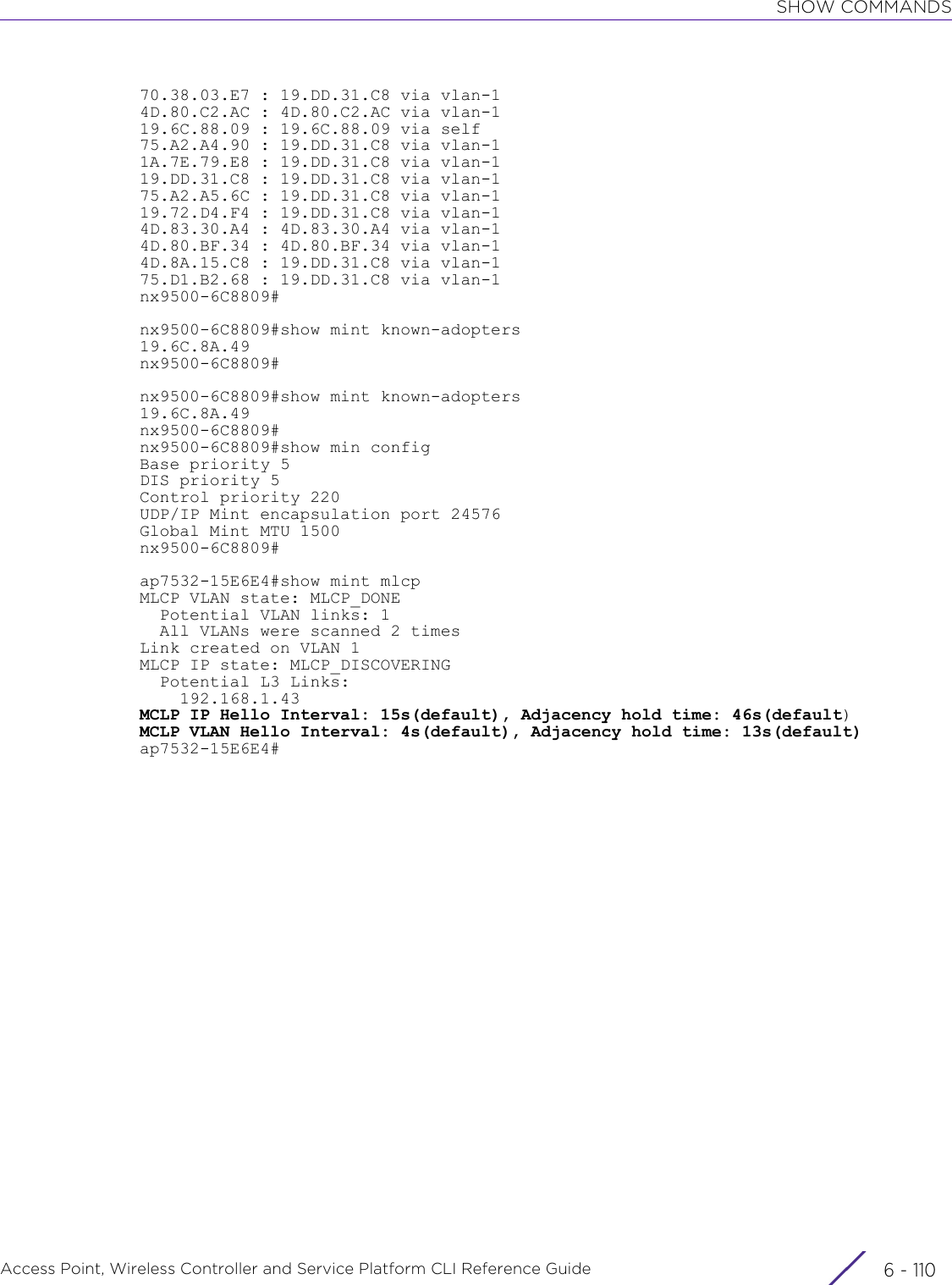 SHOW COMMANDSAccess Point, Wireless Controller and Service Platform CLI Reference Guide  6 - 11070.38.03.E7 : 19.DD.31.C8 via vlan-14D.80.C2.AC : 4D.80.C2.AC via vlan-119.6C.88.09 : 19.6C.88.09 via self75.A2.A4.90 : 19.DD.31.C8 via vlan-11A.7E.79.E8 : 19.DD.31.C8 via vlan-119.DD.31.C8 : 19.DD.31.C8 via vlan-175.A2.A5.6C : 19.DD.31.C8 via vlan-119.72.D4.F4 : 19.DD.31.C8 via vlan-14D.83.30.A4 : 4D.83.30.A4 via vlan-14D.80.BF.34 : 4D.80.BF.34 via vlan-14D.8A.15.C8 : 19.DD.31.C8 via vlan-175.D1.B2.68 : 19.DD.31.C8 via vlan-1nx9500-6C8809#nx9500-6C8809#show mint known-adopters19.6C.8A.49nx9500-6C8809#nx9500-6C8809#show mint known-adopters19.6C.8A.49nx9500-6C8809#nx9500-6C8809#show min configBase priority 5DIS priority 5Control priority 220UDP/IP Mint encapsulation port 24576Global Mint MTU 1500nx9500-6C8809#ap7532-15E6E4#show mint mlcpMLCP VLAN state: MLCP_DONE  Potential VLAN links: 1  All VLANs were scanned 2 timesLink created on VLAN 1MLCP IP state: MLCP_DISCOVERING  Potential L3 Links:    192.168.1.43MCLP IP Hello Interval: 15s(default), Adjacency hold time: 46s(default)MCLP VLAN Hello Interval: 4s(default), Adjacency hold time: 13s(default)ap7532-15E6E4#