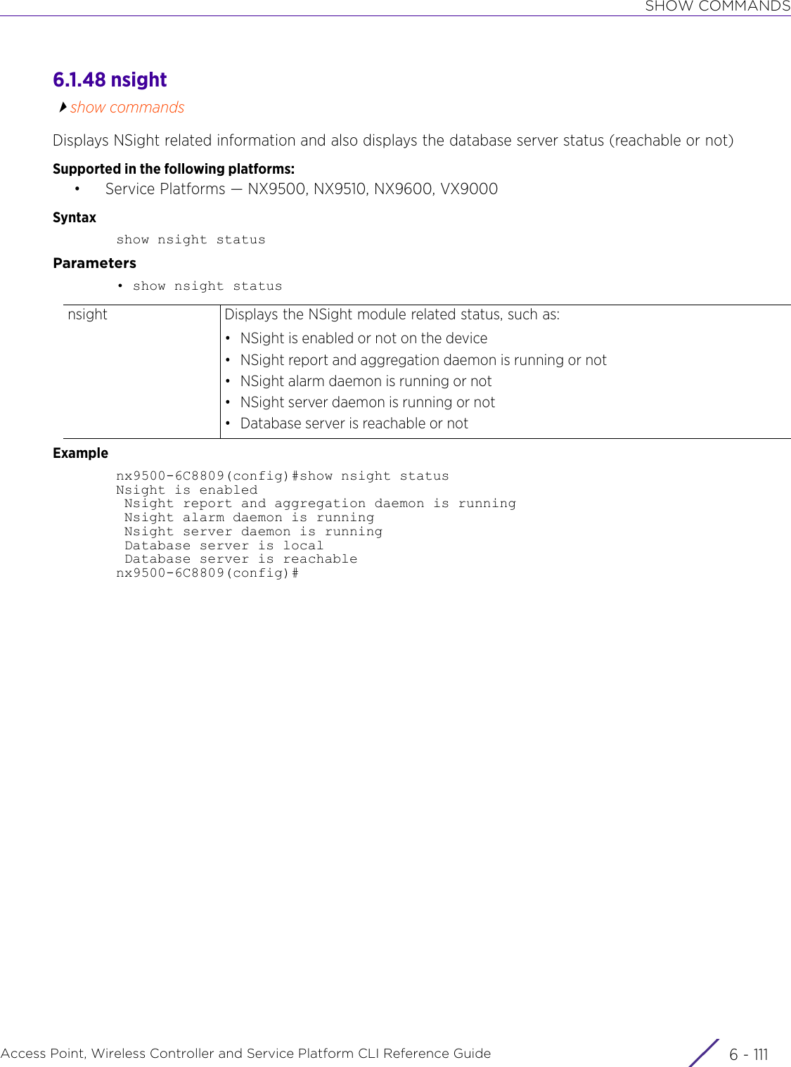 SHOW COMMANDSAccess Point, Wireless Controller and Service Platform CLI Reference Guide 6 - 1116.1.48 nsightshow commandsDisplays NSight related information and also displays the database server status (reachable or not)Supported in the following platforms:• Service Platforms — NX9500, NX9510, NX9600, VX9000Syntaxshow nsight statusParameters• show nsight statusExamplenx9500-6C8809(config)#show nsight statusNsight is enabled Nsight report and aggregation daemon is running Nsight alarm daemon is running Nsight server daemon is running Database server is local Database server is reachablenx9500-6C8809(config)#nsight Displays the NSight module related status, such as:• NSight is enabled or not on the device• NSight report and aggregation daemon is running or not• NSight alarm daemon is running or not• NSight server daemon is running or not• Database server is reachable or not