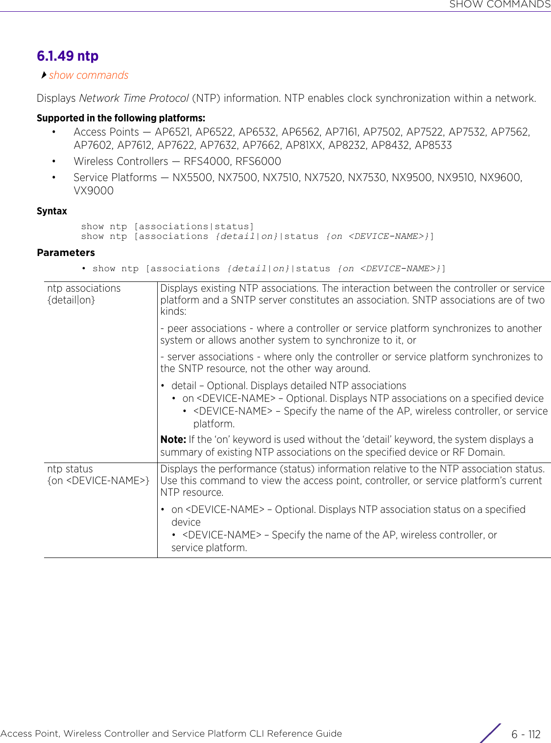 SHOW COMMANDSAccess Point, Wireless Controller and Service Platform CLI Reference Guide  6 - 1126.1.49 ntpshow commandsDisplays Network Time Protocol (NTP) information. NTP enables clock synchronization within a network.Supported in the following platforms:• Access Points — AP6521, AP6522, AP6532, AP6562, AP7161, AP7502, AP7522, AP7532, AP7562, AP7602, AP7612, AP7622, AP7632, AP7662, AP81XX, AP8232, AP8432, AP8533• Wireless Controllers — RFS4000, RFS6000• Service Platforms — NX5500, NX7500, NX7510, NX7520, NX7530, NX9500, NX9510, NX9600, VX9000Syntaxshow ntp [associations|status]show ntp [associations {detail|on}|status {on &lt;DEVICE-NAME&gt;}]Parameters• show ntp [associations {detail|on}|status {on &lt;DEVICE-NAME&gt;}]ntp associations {detail|on}Displays existing NTP associations. The interaction between the controller or service platform and a SNTP server constitutes an association. SNTP associations are of two kinds:- peer associations - where a controller or service platform synchronizes to another system or allows another system to synchronize to it, or - server associations - where only the controller or service platform synchronizes to the SNTP resource, not the other way around.• detail – Optional. Displays detailed NTP associations• on &lt;DEVICE-NAME&gt; – Optional. Displays NTP associations on a specified device• &lt;DEVICE-NAME&gt; – Specify the name of the AP, wireless controller, or serviceplatform.Note: If the ‘on’ keyword is used without the ‘detail’ keyword, the system displays a summary of existing NTP associations on the specified device or RF Domain.ntp status {on &lt;DEVICE-NAME&gt;}Displays the performance (status) information relative to the NTP association status. Use this command to view the access point, controller, or service platform’s current NTP resource.• on &lt;DEVICE-NAME&gt; – Optional. Displays NTP association status on a specified device• &lt;DEVICE-NAME&gt; – Specify the name of the AP, wireless controller, or service platform.