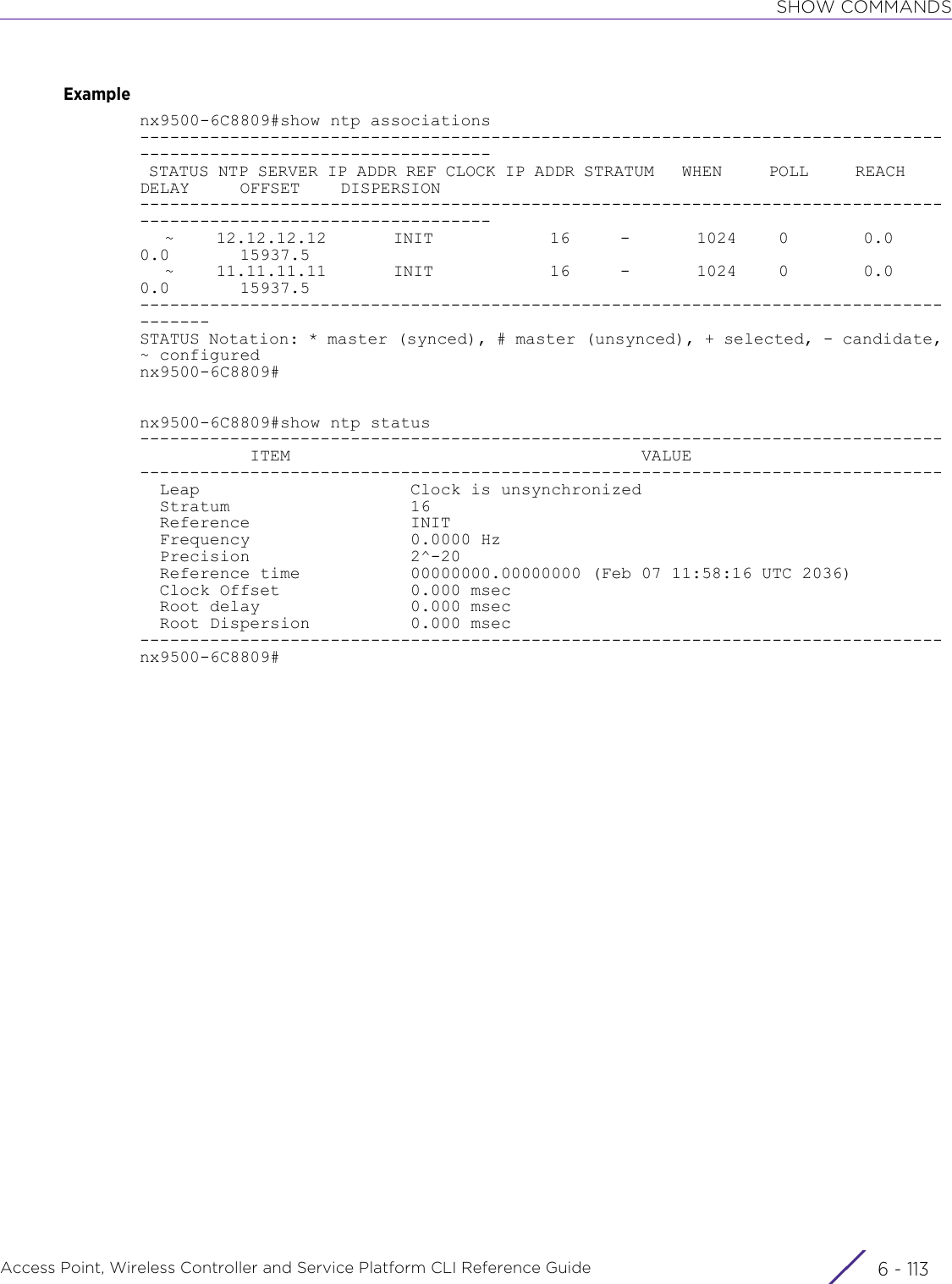 SHOW COMMANDSAccess Point, Wireless Controller and Service Platform CLI Reference Guide 6 - 113Examplenx9500-6C8809#show ntp associations------------------------------------------------------------------------------------------------------------------- STATUS NTP SERVER IP ADDR REF CLOCK IP ADDR STRATUM   WHEN     POLL     REACH     DELAY     OFFSET    DISPERSION-------------------------------------------------------------------------------------------------------------------   ~     12.12.12.12        INIT              16      -        1024     0         0.0       0.0       15937.5   ~     11.11.11.11        INIT              16      -        1024     0         0.0       0.0       15937.5---------------------------------------------------------------------------------------STATUS Notation: * master (synced), # master (unsynced), + selected, - candidate, ~ configurednx9500-6C8809#nx9500-6C8809#show ntp status--------------------------------------------------------------------------------           ITEM                                   VALUE--------------------------------------------------------------------------------  Leap                     Clock is unsynchronized  Stratum                  16  Reference                INIT  Frequency                0.0000 Hz  Precision                2^-20  Reference time           00000000.00000000 (Feb 07 11:58:16 UTC 2036)  Clock Offset             0.000 msec  Root delay               0.000 msec  Root Dispersion          0.000 msec--------------------------------------------------------------------------------nx9500-6C8809#