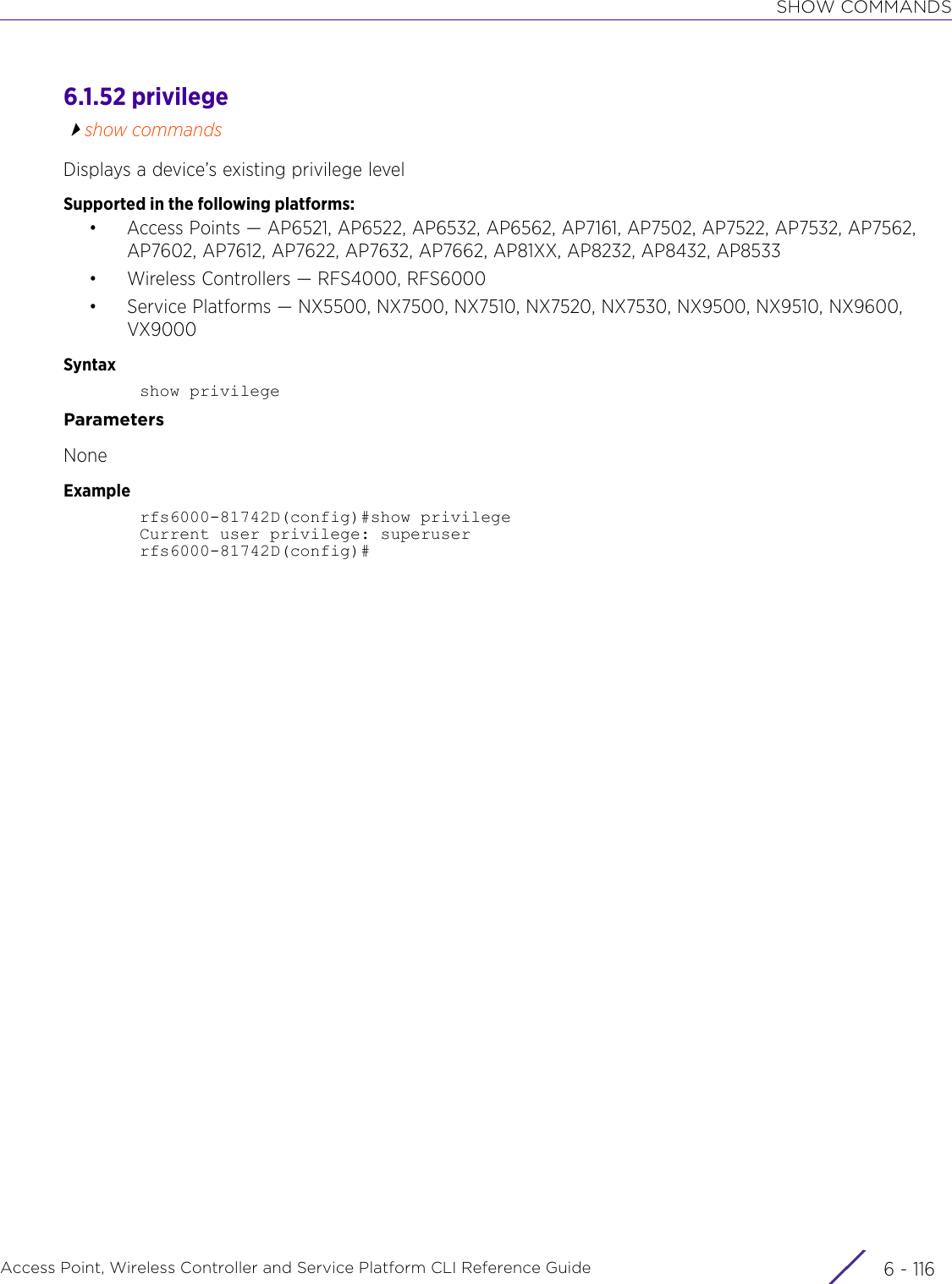 SHOW COMMANDSAccess Point, Wireless Controller and Service Platform CLI Reference Guide  6 - 1166.1.52 privilegeshow commandsDisplays a device’s existing privilege levelSupported in the following platforms:• Access Points — AP6521, AP6522, AP6532, AP6562, AP7161, AP7502, AP7522, AP7532, AP7562, AP7602, AP7612, AP7622, AP7632, AP7662, AP81XX, AP8232, AP8432, AP8533• Wireless Controllers — RFS4000, RFS6000• Service Platforms — NX5500, NX7500, NX7510, NX7520, NX7530, NX9500, NX9510, NX9600, VX9000Syntaxshow privilegeParametersNoneExamplerfs6000-81742D(config)#show privilegeCurrent user privilege: superuserrfs6000-81742D(config)#