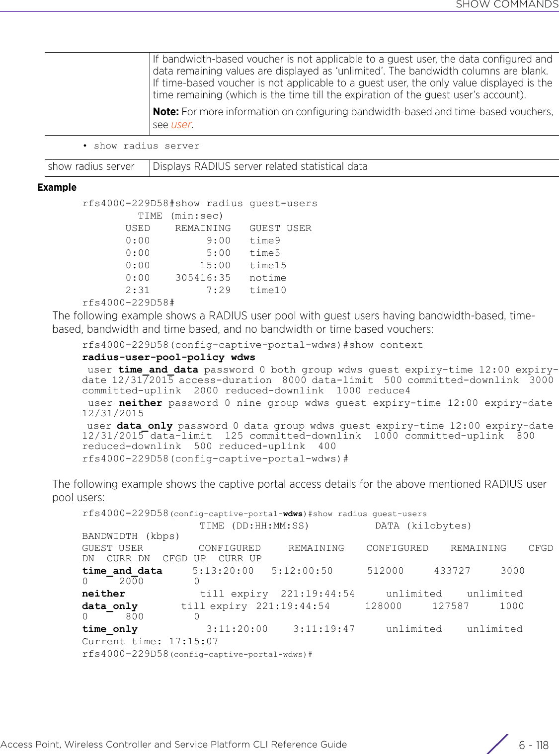 SHOW COMMANDSAccess Point, Wireless Controller and Service Platform CLI Reference Guide  6 - 118• show radius serverExamplerfs4000-229D58#show radius guest-users         TIME (min:sec)       USED    REMAINING   GUEST USER       0:00         9:00   time9       0:00         5:00   time5       0:00        15:00   time15       0:00    305416:35   notime       2:31         7:29   time10rfs4000-229D58#The following example shows a RADIUS user pool with guest users having bandwidth-based, time-based, bandwidth and time based, and no bandwidth or time based vouchers:rfs4000-229D58(config-captive-portal-wdws)#show contextradius-user-pool-policy wdws user time_and_data password 0 both group wdws guest expiry-time 12:00 expiry-date 12/31/2015 access-duration  8000 data-limit  500 committed-downlink  3000 committed-uplink  2000 reduced-downlink  1000 reduce4 user neither password 0 nine group wdws guest expiry-time 12:00 expiry-date 12/31/2015 user data_only password 0 data group wdws guest expiry-time 12:00 expiry-date 12/31/2015 data-limit  125 committed-downlink  1000 committed-uplink  800 reduced-downlink  500 reduced-uplink  400rfs4000-229D58(config-captive-portal-wdws)#The following example shows the captive portal access details for the above mentioned RADIUS user pool users:rfs4000-229D58(config-captive-portal-wdws)#show radius guest-users                       TIME (DD:HH:MM:SS)            DATA (kilobytes)                BANDWIDTH (kbps) GUEST USER          CONFIGURED     REMAINING    CONFIGURED    REMAINING    CFGD DN  CURR DN  CFGD UP  CURR UPtime_and_data       5:13:20:00    5:12:00:50        512000       433727       3000        0     2000        0neither            till expiry  221:19:44:54     unlimited    unlimiteddata_only          till expiry  221:19:44:54        128000       127587       1000        0      800        0time_only           3:11:20:00    3:11:19:47     unlimited    unlimitedCurrent time: 17:15:07rfs4000-229D58(config-captive-portal-wdws)#If bandwidth-based voucher is not applicable to a guest user, the data configured and data remaining values are displayed as ‘unlimited’. The bandwidth columns are blank. If time-based voucher is not applicable to a guest user, the only value displayed is the time remaining (which is the time till the expiration of the guest user’s account).Note: For more information on configuring bandwidth-based and time-based vouchers, see user.show radius server Displays RADIUS server related statistical data