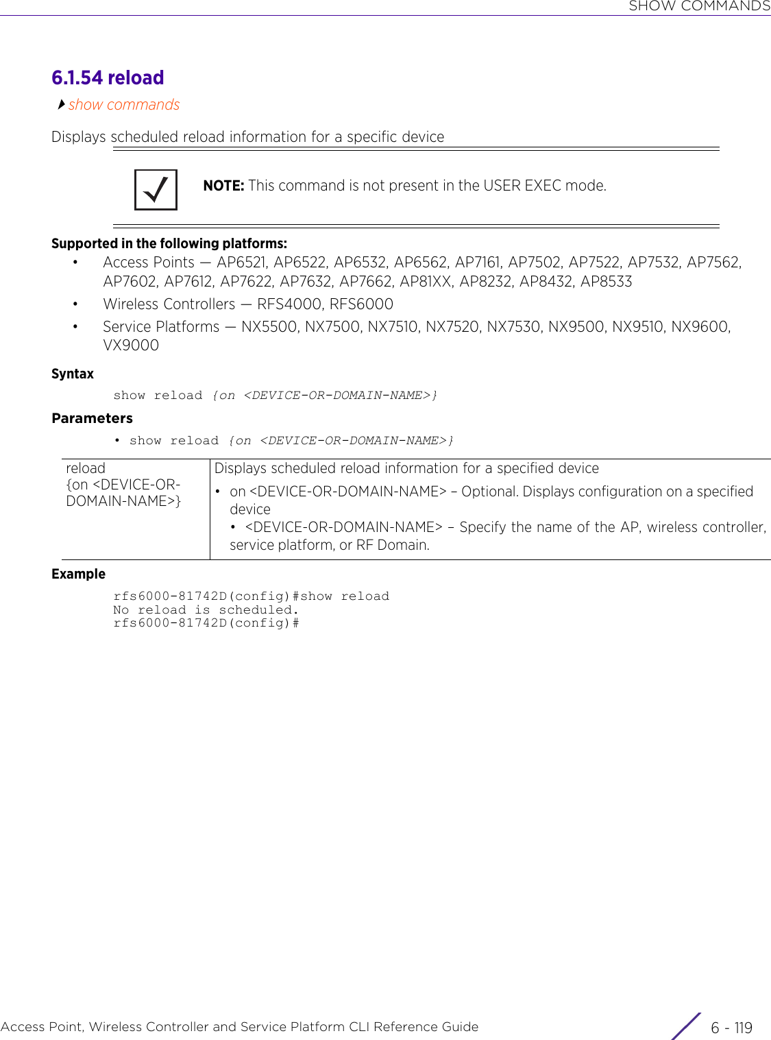 SHOW COMMANDSAccess Point, Wireless Controller and Service Platform CLI Reference Guide 6 - 1196.1.54 reloadshow commandsDisplays scheduled reload information for a specific deviceSupported in the following platforms:• Access Points — AP6521, AP6522, AP6532, AP6562, AP7161, AP7502, AP7522, AP7532, AP7562, AP7602, AP7612, AP7622, AP7632, AP7662, AP81XX, AP8232, AP8432, AP8533• Wireless Controllers — RFS4000, RFS6000• Service Platforms — NX5500, NX7500, NX7510, NX7520, NX7530, NX9500, NX9510, NX9600, VX9000Syntaxshow reload {on &lt;DEVICE-OR-DOMAIN-NAME&gt;}Parameters• show reload {on &lt;DEVICE-OR-DOMAIN-NAME&gt;}Examplerfs6000-81742D(config)#show reloadNo reload is scheduled.rfs6000-81742D(config)#NOTE: This command is not present in the USER EXEC mode.reload {on &lt;DEVICE-OR-DOMAIN-NAME&gt;}Displays scheduled reload information for a specified device• on &lt;DEVICE-OR-DOMAIN-NAME&gt; – Optional. Displays configuration on a specified device• &lt;DEVICE-OR-DOMAIN-NAME&gt; – Specify the name of the AP, wireless controller,service platform, or RF Domain.