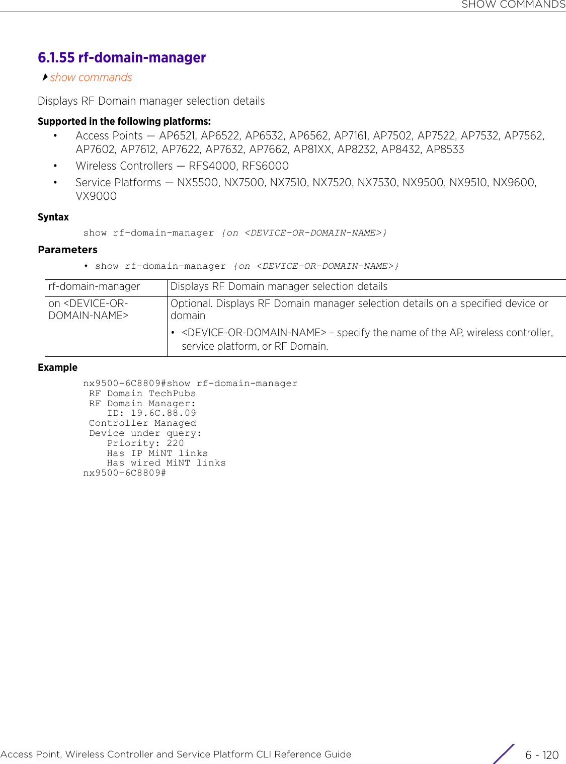 SHOW COMMANDSAccess Point, Wireless Controller and Service Platform CLI Reference Guide  6 - 1206.1.55 rf-domain-managershow commandsDisplays RF Domain manager selection detailsSupported in the following platforms:• Access Points — AP6521, AP6522, AP6532, AP6562, AP7161, AP7502, AP7522, AP7532, AP7562, AP7602, AP7612, AP7622, AP7632, AP7662, AP81XX, AP8232, AP8432, AP8533• Wireless Controllers — RFS4000, RFS6000• Service Platforms — NX5500, NX7500, NX7510, NX7520, NX7530, NX9500, NX9510, NX9600, VX9000Syntaxshow rf-domain-manager {on &lt;DEVICE-OR-DOMAIN-NAME&gt;}Parameters• show rf-domain-manager {on &lt;DEVICE-OR-DOMAIN-NAME&gt;}Examplenx9500-6C8809#show rf-domain-manager RF Domain TechPubs RF Domain Manager:    ID: 19.6C.88.09 Controller Managed Device under query:    Priority: 220    Has IP MiNT links    Has wired MiNT linksnx9500-6C8809#rf-domain-manager Displays RF Domain manager selection detailson &lt;DEVICE-OR-DOMAIN-NAME&gt;Optional. Displays RF Domain manager selection details on a specified device or domain• &lt;DEVICE-OR-DOMAIN-NAME&gt; – specify the name of the AP, wireless controller, service platform, or RF Domain.