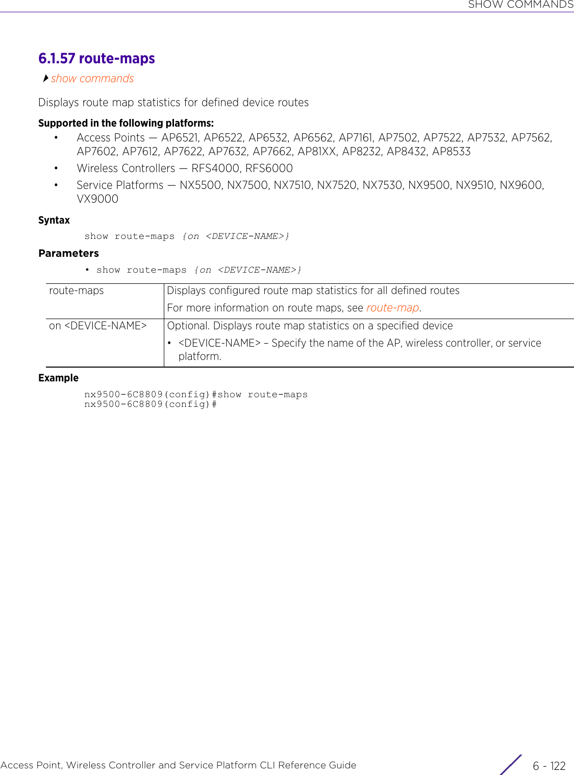 SHOW COMMANDSAccess Point, Wireless Controller and Service Platform CLI Reference Guide  6 - 1226.1.57 route-mapsshow commandsDisplays route map statistics for defined device routesSupported in the following platforms:• Access Points — AP6521, AP6522, AP6532, AP6562, AP7161, AP7502, AP7522, AP7532, AP7562, AP7602, AP7612, AP7622, AP7632, AP7662, AP81XX, AP8232, AP8432, AP8533• Wireless Controllers — RFS4000, RFS6000• Service Platforms — NX5500, NX7500, NX7510, NX7520, NX7530, NX9500, NX9510, NX9600, VX9000Syntaxshow route-maps {on &lt;DEVICE-NAME&gt;}Parameters• show route-maps {on &lt;DEVICE-NAME&gt;}Examplenx9500-6C8809(config)#show route-mapsnx9500-6C8809(config)#route-maps Displays configured route map statistics for all defined routesFor more information on route maps, see route-map.on &lt;DEVICE-NAME&gt; Optional. Displays route map statistics on a specified device• &lt;DEVICE-NAME&gt; – Specify the name of the AP, wireless controller, or service platform.