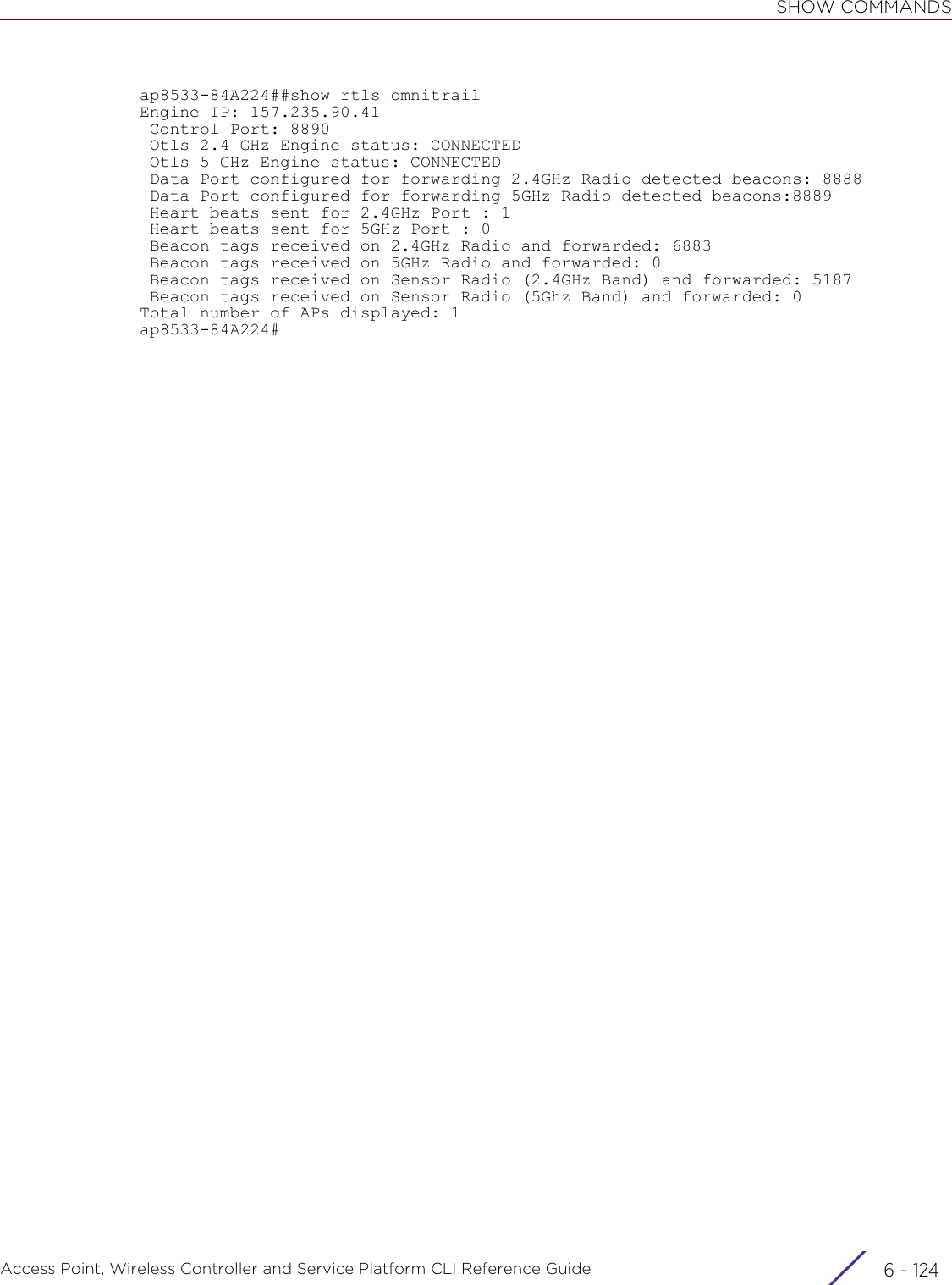 SHOW COMMANDSAccess Point, Wireless Controller and Service Platform CLI Reference Guide  6 - 124ap8533-84A224##show rtls omnitrailEngine IP: 157.235.90.41 Control Port: 8890 Otls 2.4 GHz Engine status: CONNECTED Otls 5 GHz Engine status: CONNECTED Data Port configured for forwarding 2.4GHz Radio detected beacons: 8888 Data Port configured for forwarding 5GHz Radio detected beacons:8889 Heart beats sent for 2.4GHz Port : 1 Heart beats sent for 5GHz Port : 0 Beacon tags received on 2.4GHz Radio and forwarded: 6883 Beacon tags received on 5GHz Radio and forwarded: 0 Beacon tags received on Sensor Radio (2.4GHz Band) and forwarded: 5187 Beacon tags received on Sensor Radio (5Ghz Band) and forwarded: 0Total number of APs displayed: 1ap8533-84A224#