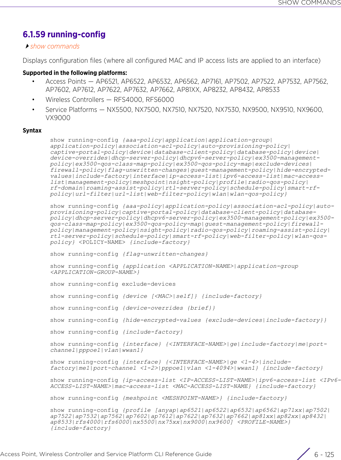 SHOW COMMANDSAccess Point, Wireless Controller and Service Platform CLI Reference Guide 6 - 1256.1.59 running-configshow commandsDisplays configuration files (where all configured MAC and IP access lists are applied to an interface)Supported in the following platforms:• Access Points — AP6521, AP6522, AP6532, AP6562, AP7161, AP7502, AP7522, AP7532, AP7562, AP7602, AP7612, AP7622, AP7632, AP7662, AP81XX, AP8232, AP8432, AP8533• Wireless Controllers — RFS4000, RFS6000• Service Platforms — NX5500, NX7500, NX7510, NX7520, NX7530, NX9500, NX9510, NX9600, VX9000Syntaxshow running-config {aaa-policy|application|application-group|application-policy|association-acl-policy|auto-provisioning-policy|captive-portal-policy|device|database-client-policy|database-policy|device|device-overrides|dhcp-server-policy|dhcpv6-server-policy|ex3500-management-policy|ex3500-qos-class-map-policy|ex3500-qos-policy-map|exclude-devices|firewall-policy|flag-unwritten-changes|guest-management-policy|hide-encrypted-values|include-factory|interface|ip-access-list|ipv6-access-list|mac-access-list|management-policy|meshpoint|nsight-policy|profile|radio-qos-policy|rf-domain|roaming-assist-policy|rtl-server-policy|schedule-policy|smart-rf-policy|url-filter|url-list|web-filter-policy|wlan|wlan-qos-policy}show running-config {aaa-policy|application-policy|association-acl-policy|auto-provisioning-policy|captive-portal-policy|database-client-policy|database-policy|dhcp-server-policy|dhcpv6-server-policy|ex3500-management-policy|ex3500-qos-class-map-policy|ex3500-qos-policy-map|guest-management-policy|firewall-policy|management-policy|nsight-policy|radio-qos-policy|roaming-assist-policy|rtl-server-policy|schedule-policy|smart-rf-policy|web-filter-policy|wlan-qos-policy} &lt;POLICY-NAME&gt; {include-factory}show running-config {flag-unwritten-changes}show running-config {application &lt;APPLICATION-NAME&gt;|application-group &lt;APPLICATION-GROUP-NAME&gt;}show running-config exclude-devicesshow running-config {device [&lt;MAC&gt;|self]} {include-factory}show running-config {device-overrides {brief}}show running-config {hide-encrypted-values {exclude-devices|include-factory}}show running-config {include-factory}show running-config {interface} {&lt;INTERFACE-NAME&gt;|ge|include-factory|me|port-channel|pppoe1|vlan|wwan1}show running-config {interface} {&lt;INTERFACE-NAME&gt;|ge &lt;1-4&gt;|include-factory|me1|port-channel &lt;1-2&gt;|pppoe1|vlan &lt;1-4094&gt;|wwan1} {include-factory}show running-config {ip-access-list &lt;IP-ACCESS-LIST-NAME&gt;|ipv6-access-list &lt;IPv6-ACCESS-LIST-NAME&gt;|mac-access-list &lt;MAC-ACCESS-LIST-NAME} {include-factory}show running-config {meshpoint &lt;MESHPOINT-NAME&gt;} {include-factory}show running-config {profile [anyap|ap6521|ap6522|ap6532|ap6562|ap71xx|ap7502|ap7522|ap7532|ap7562|ap7602|ap7612|ap7622|ap7632|ap7662|ap81xx|ap82xx|ap8432|ap8533|rfs4000|rfs6000|nx5500|nx75xx|nx9000|nx9600] &lt;PROFILE-NAME&gt;} {include-factory}