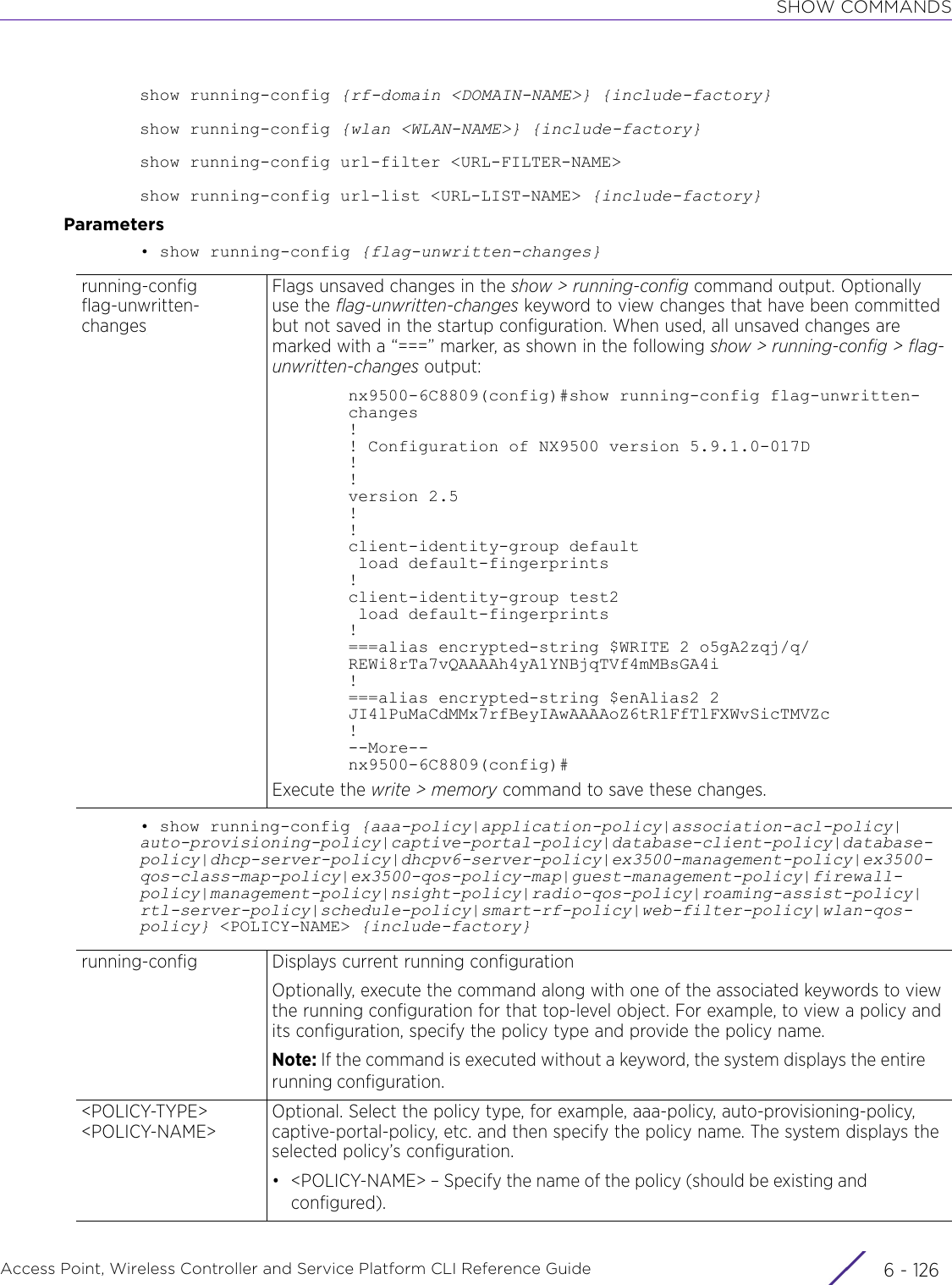 SHOW COMMANDSAccess Point, Wireless Controller and Service Platform CLI Reference Guide  6 - 126show running-config {rf-domain &lt;DOMAIN-NAME&gt;} {include-factory}show running-config {wlan &lt;WLAN-NAME&gt;} {include-factory}show running-config url-filter &lt;URL-FILTER-NAME&gt;show running-config url-list &lt;URL-LIST-NAME&gt; {include-factory}Parameters• show running-config {flag-unwritten-changes}• show running-config {aaa-policy|application-policy|association-acl-policy|auto-provisioning-policy|captive-portal-policy|database-client-policy|database-policy|dhcp-server-policy|dhcpv6-server-policy|ex3500-management-policy|ex3500-qos-class-map-policy|ex3500-qos-policy-map|guest-management-policy|firewall-policy|management-policy|nsight-policy|radio-qos-policy|roaming-assist-policy|rtl-server-policy|schedule-policy|smart-rf-policy|web-filter-policy|wlan-qos-policy} &lt;POLICY-NAME&gt; {include-factory}running-config flag-unwritten-changesFlags unsaved changes in the show &gt; running-config command output. Optionally use the flag-unwritten-changes keyword to view changes that have been committed but not saved in the startup configuration. When used, all unsaved changes are marked with a “===” marker, as shown in the following show &gt; running-config &gt; flag-unwritten-changes output:nx9500-6C8809(config)#show running-config flag-unwritten-changes!! Configuration of NX9500 version 5.9.1.0-017D!!version 2.5!!client-identity-group default load default-fingerprints!client-identity-group test2 load default-fingerprints!===alias encrypted-string $WRITE 2 o5gA2zqj/q/REWi8rTa7vQAAAAh4yA1YNBjqTVf4mMBsGA4i!===alias encrypted-string $enAlias2 2 JI4lPuMaCdMMx7rfBeyIAwAAAAoZ6tR1FfTlFXWvSicTMVZc!--More--nx9500-6C8809(config)#Execute the write &gt; memory command to save these changes.running-config Displays current running configurationOptionally, execute the command along with one of the associated keywords to view the running configuration for that top-level object. For example, to view a policy and its configuration, specify the policy type and provide the policy name.Note: If the command is executed without a keyword, the system displays the entire running configuration.&lt;POLICY-TYPE&gt; &lt;POLICY-NAME&gt;Optional. Select the policy type, for example, aaa-policy, auto-provisioning-policy, captive-portal-policy, etc. and then specify the policy name. The system displays the selected policy’s configuration.• &lt;POLICY-NAME&gt; – Specify the name of the policy (should be existing and configured).