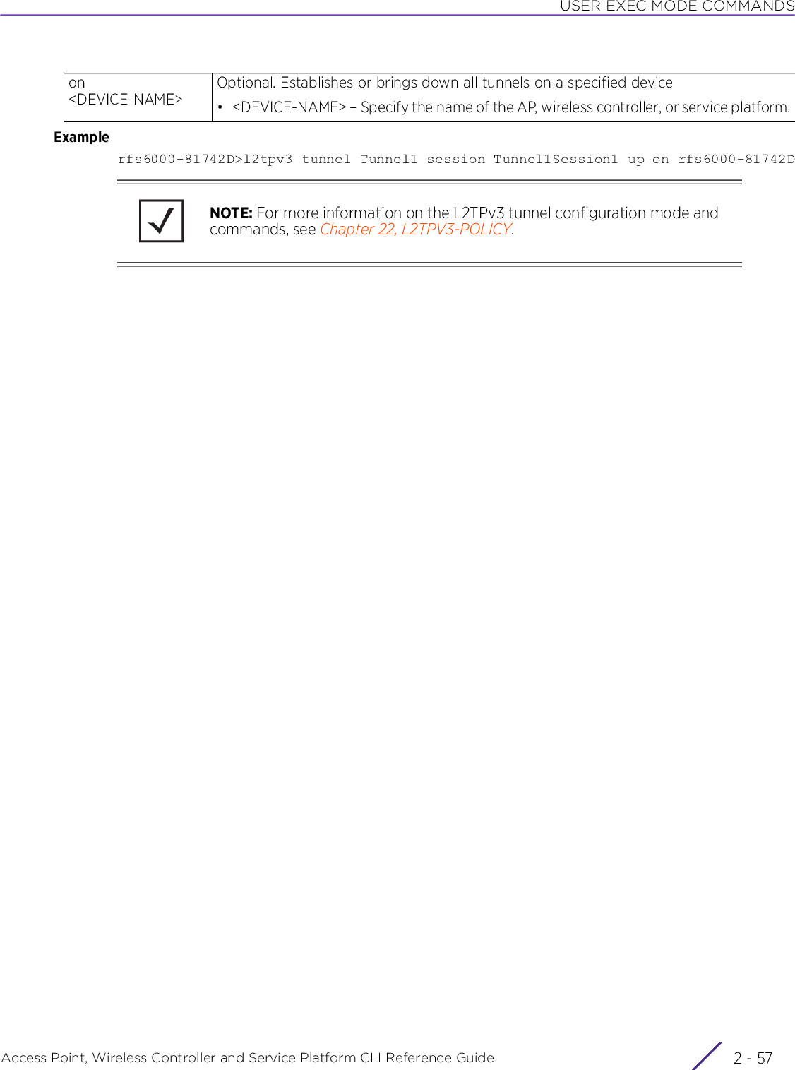 USER EXEC MODE COMMANDSAccess Point, Wireless Controller and Service Platform CLI Reference Guide 2 - 57Examplerfs6000-81742D&gt;l2tpv3 tunnel Tunnel1 session Tunnel1Session1 up on rfs6000-81742Don &lt;DEVICE-NAME&gt;Optional. Establishes or brings down all tunnels on a specified device• &lt;DEVICE-NAME&gt; – Specify the name of the AP, wireless controller, or service platform.NOTE: For more information on the L2TPv3 tunnel configuration mode and commands, see Chapter 22, L2TPV3-POLICY.