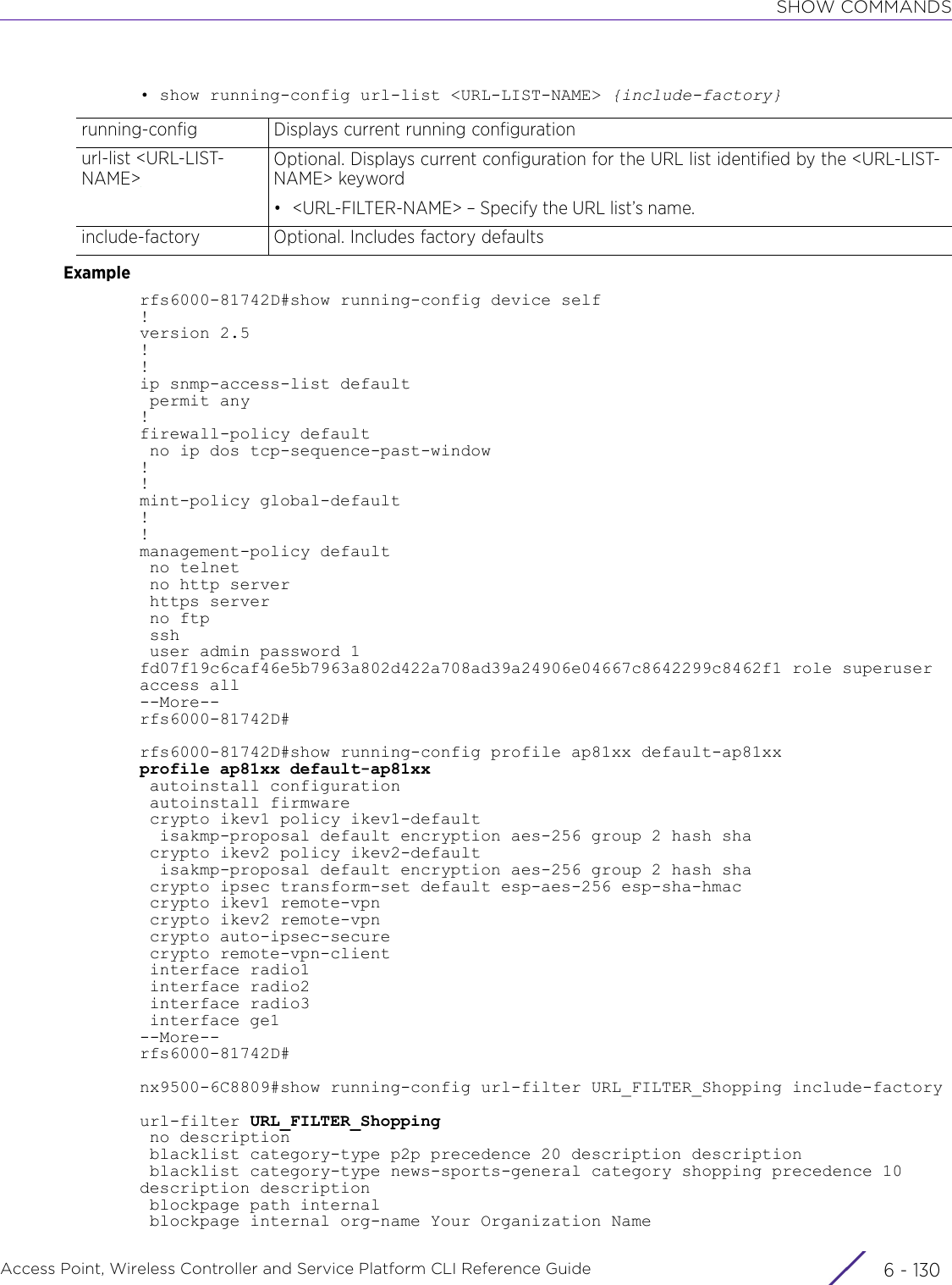 SHOW COMMANDSAccess Point, Wireless Controller and Service Platform CLI Reference Guide  6 - 130• show running-config url-list &lt;URL-LIST-NAME&gt; {include-factory}Examplerfs6000-81742D#show running-config device self!version 2.5!!ip snmp-access-list default permit any!firewall-policy default no ip dos tcp-sequence-past-window!!mint-policy global-default!!management-policy default no telnet no http server https server no ftp ssh user admin password 1 fd07f19c6caf46e5b7963a802d422a708ad39a24906e04667c8642299c8462f1 role superuser access all--More--rfs6000-81742D#rfs6000-81742D#show running-config profile ap81xx default-ap81xxprofile ap81xx default-ap81xx autoinstall configuration autoinstall firmware crypto ikev1 policy ikev1-default  isakmp-proposal default encryption aes-256 group 2 hash sha crypto ikev2 policy ikev2-default  isakmp-proposal default encryption aes-256 group 2 hash sha crypto ipsec transform-set default esp-aes-256 esp-sha-hmac crypto ikev1 remote-vpn crypto ikev2 remote-vpn crypto auto-ipsec-secure crypto remote-vpn-client interface radio1 interface radio2 interface radio3 interface ge1--More--rfs6000-81742D#nx9500-6C8809#show running-config url-filter URL_FILTER_Shopping include-factoryurl-filter URL_FILTER_Shopping no description blacklist category-type p2p precedence 20 description description blacklist category-type news-sports-general category shopping precedence 10 description description blockpage path internal blockpage internal org-name Your Organization Namerunning-config Displays current running configurationurl-list &lt;URL-LIST-NAME&gt;Optional. Displays current configuration for the URL list identified by the &lt;URL-LIST-NAME&gt; keyword• &lt;URL-FILTER-NAME&gt; – Specify the URL list’s name.include-factory Optional. Includes factory defaults