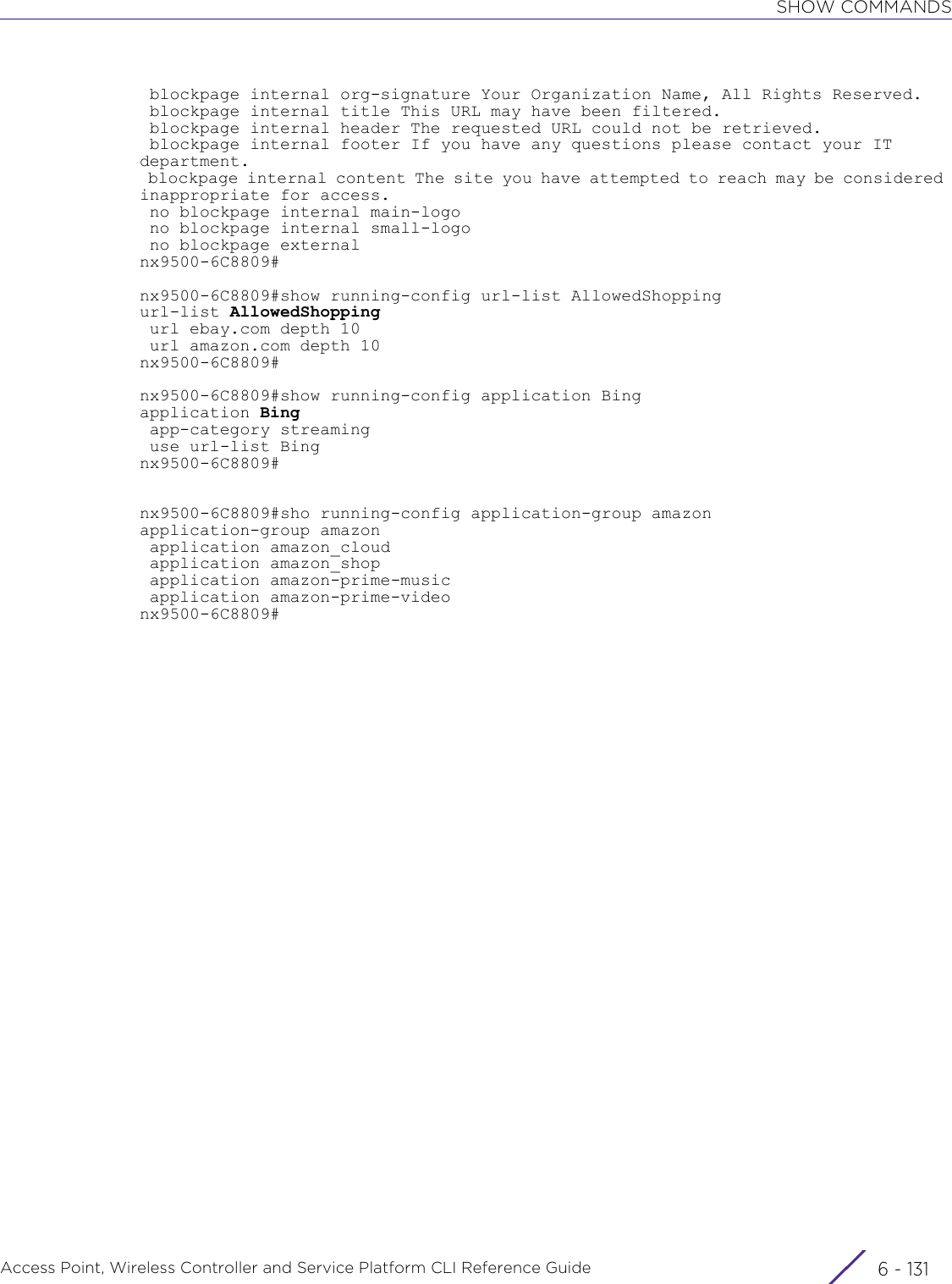 SHOW COMMANDSAccess Point, Wireless Controller and Service Platform CLI Reference Guide 6 - 131 blockpage internal org-signature Your Organization Name, All Rights Reserved. blockpage internal title This URL may have been filtered. blockpage internal header The requested URL could not be retrieved. blockpage internal footer If you have any questions please contact your IT department. blockpage internal content The site you have attempted to reach may be considered inappropriate for access. no blockpage internal main-logo no blockpage internal small-logo no blockpage externalnx9500-6C8809#nx9500-6C8809#show running-config url-list AllowedShoppingurl-list AllowedShopping url ebay.com depth 10 url amazon.com depth 10nx9500-6C8809#nx9500-6C8809#show running-config application Bingapplication Bing app-category streaming use url-list Bingnx9500-6C8809#nx9500-6C8809#sho running-config application-group amazonapplication-group amazon application amazon_cloud application amazon_shop application amazon-prime-music application amazon-prime-videonx9500-6C8809#