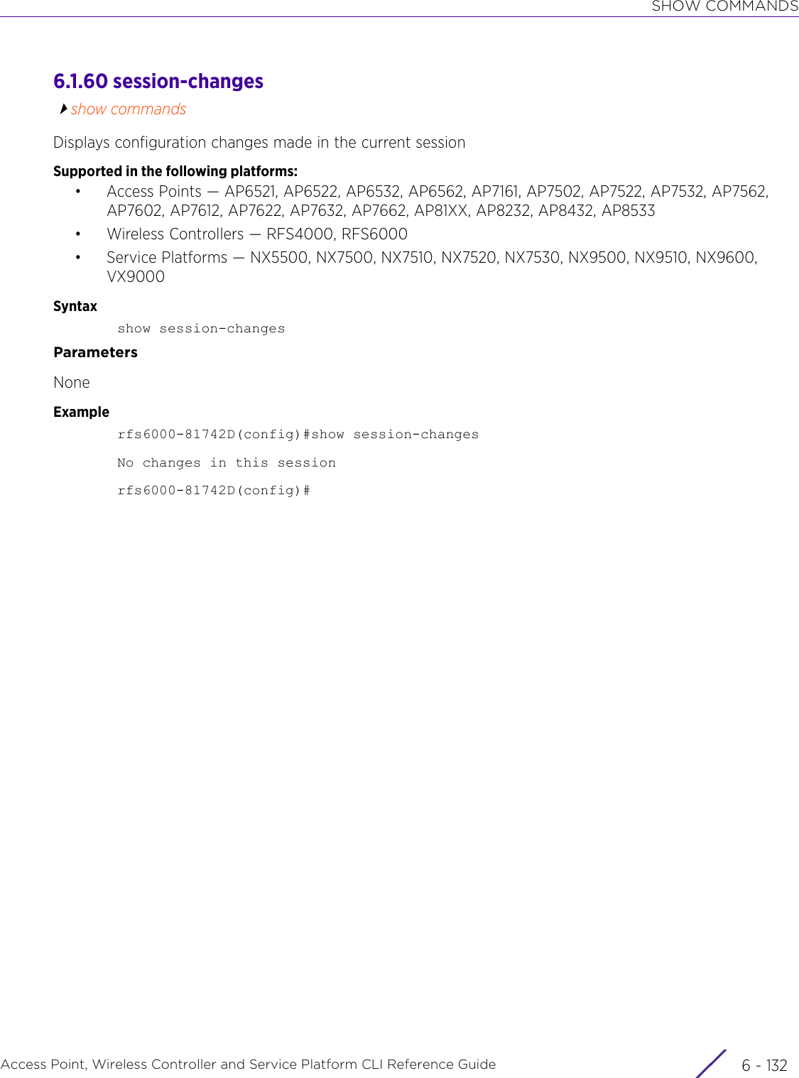 SHOW COMMANDSAccess Point, Wireless Controller and Service Platform CLI Reference Guide  6 - 1326.1.60 session-changesshow commandsDisplays configuration changes made in the current sessionSupported in the following platforms:• Access Points — AP6521, AP6522, AP6532, AP6562, AP7161, AP7502, AP7522, AP7532, AP7562, AP7602, AP7612, AP7622, AP7632, AP7662, AP81XX, AP8232, AP8432, AP8533• Wireless Controllers — RFS4000, RFS6000• Service Platforms — NX5500, NX7500, NX7510, NX7520, NX7530, NX9500, NX9510, NX9600, VX9000Syntaxshow session-changesParametersNoneExamplerfs6000-81742D(config)#show session-changesNo changes in this sessionrfs6000-81742D(config)#