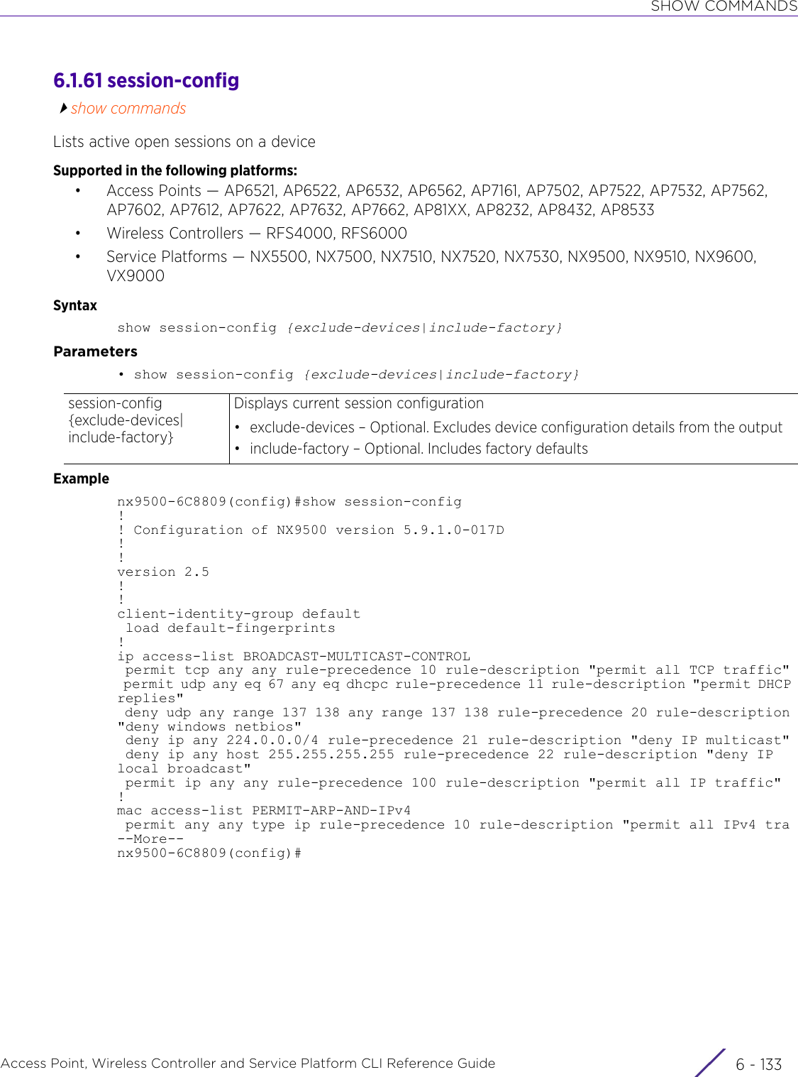 SHOW COMMANDSAccess Point, Wireless Controller and Service Platform CLI Reference Guide 6 - 1336.1.61 session-configshow commandsLists active open sessions on a deviceSupported in the following platforms:• Access Points — AP6521, AP6522, AP6532, AP6562, AP7161, AP7502, AP7522, AP7532, AP7562, AP7602, AP7612, AP7622, AP7632, AP7662, AP81XX, AP8232, AP8432, AP8533• Wireless Controllers — RFS4000, RFS6000• Service Platforms — NX5500, NX7500, NX7510, NX7520, NX7530, NX9500, NX9510, NX9600, VX9000Syntaxshow session-config {exclude-devices|include-factory}Parameters• show session-config {exclude-devices|include-factory}Examplenx9500-6C8809(config)#show session-config!! Configuration of NX9500 version 5.9.1.0-017D!!version 2.5!!client-identity-group default load default-fingerprints!ip access-list BROADCAST-MULTICAST-CONTROL permit tcp any any rule-precedence 10 rule-description &quot;permit all TCP traffic&quot; permit udp any eq 67 any eq dhcpc rule-precedence 11 rule-description &quot;permit DHCP replies&quot; deny udp any range 137 138 any range 137 138 rule-precedence 20 rule-description &quot;deny windows netbios&quot; deny ip any 224.0.0.0/4 rule-precedence 21 rule-description &quot;deny IP multicast&quot; deny ip any host 255.255.255.255 rule-precedence 22 rule-description &quot;deny IP local broadcast&quot; permit ip any any rule-precedence 100 rule-description &quot;permit all IP traffic&quot;!mac access-list PERMIT-ARP-AND-IPv4 permit any any type ip rule-precedence 10 rule-description &quot;permit all IPv4 tra--More--nx9500-6C8809(config)#session-config {exclude-devices|include-factory}Displays current session configuration• exclude-devices – Optional. Excludes device configuration details from the output• include-factory – Optional. Includes factory defaults