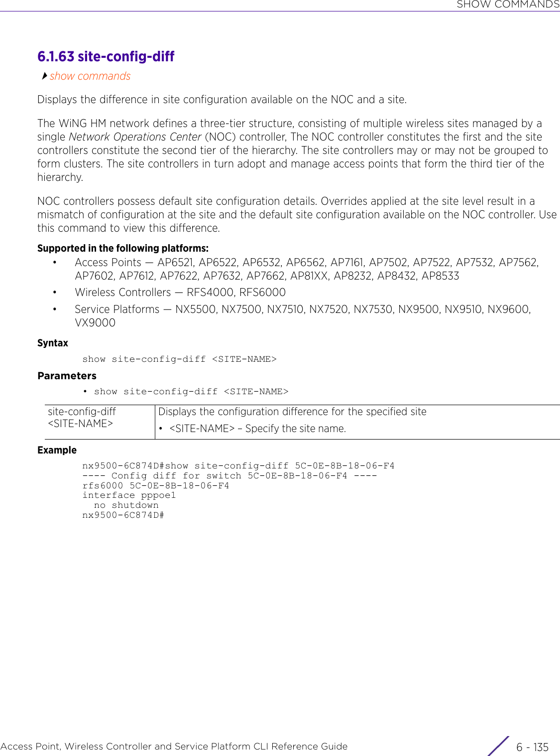 SHOW COMMANDSAccess Point, Wireless Controller and Service Platform CLI Reference Guide 6 - 1356.1.63 site-config-diffshow commandsDisplays the difference in site configuration available on the NOC and a site.The WiNG HM network defines a three-tier structure, consisting of multiple wireless sites managed by a single Network Operations Center (NOC) controller, The NOC controller constitutes the first and the site controllers constitute the second tier of the hierarchy. The site controllers may or may not be grouped to form clusters. The site controllers in turn adopt and manage access points that form the third tier of the hierarchy.NOC controllers possess default site configuration details. Overrides applied at the site level result in a mismatch of configuration at the site and the default site configuration available on the NOC controller. Use this command to view this difference.Supported in the following platforms:• Access Points — AP6521, AP6522, AP6532, AP6562, AP7161, AP7502, AP7522, AP7532, AP7562, AP7602, AP7612, AP7622, AP7632, AP7662, AP81XX, AP8232, AP8432, AP8533• Wireless Controllers — RFS4000, RFS6000• Service Platforms — NX5500, NX7500, NX7510, NX7520, NX7530, NX9500, NX9510, NX9600, VX9000Syntaxshow site-config-diff &lt;SITE-NAME&gt;Parameters• show site-config-diff &lt;SITE-NAME&gt;Examplenx9500-6C874D#show site-config-diff 5C-0E-8B-18-06-F4---- Config diff for switch 5C-0E-8B-18-06-F4 ----rfs6000 5C-0E-8B-18-06-F4interface pppoe1  no shutdownnx9500-6C874D#site-config-diff &lt;SITE-NAME&gt;Displays the configuration difference for the specified site• &lt;SITE-NAME&gt; – Specify the site name.