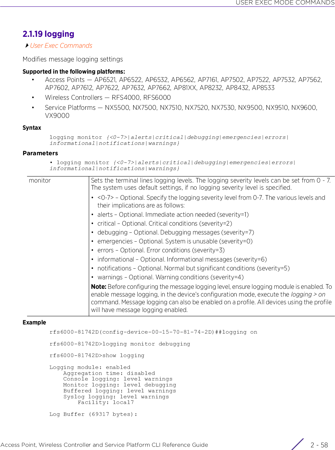 USER EXEC MODE COMMANDSAccess Point, Wireless Controller and Service Platform CLI Reference Guide  2 - 582.1.19 loggingUser Exec CommandsModifies message logging settingsSupported in the following platforms:• Access Points — AP6521, AP6522, AP6532, AP6562, AP7161, AP7502, AP7522, AP7532, AP7562, AP7602, AP7612, AP7622, AP7632, AP7662, AP81XX, AP8232, AP8432, AP8533• Wireless Controllers — RFS4000, RFS6000• Service Platforms — NX5500, NX7500, NX7510, NX7520, NX7530, NX9500, NX9510, NX9600, VX9000Syntaxlogging monitor {&lt;0-7&gt;|alerts|critical|debugging|emergencies|errors|informational|notifications|warnings}Parameters• logging monitor {&lt;0-7&gt;|alerts|critical|debugging|emergencies|errors|informational|notifications|warnings}Examplerfs6000-81742D(config-device-00-15-70-81-74-2D)##logging onrfs6000-81742D&gt;logging monitor debuggingrfs6000-81742D&gt;show loggingLogging module: enabled    Aggregation time: disabled    Console logging: level warnings    Monitor logging: level debugging    Buffered logging: level warnings    Syslog logging: level warnings        Facility: local7Log Buffer (69317 bytes):monitor Sets the terminal lines logging levels. The logging severity levels can be set from 0 - 7. The system uses default settings, if no logging severity level is specified.• &lt;0-7&gt; – Optional. Specify the logging severity level from 0-7. The various levels and their implications are as follows:• alerts – Optional. Immediate action needed (severity=1)• critical – Optional. Critical conditions (severity=2)• debugging – Optional. Debugging messages (severity=7)• emergencies – Optional. System is unusable (severity=0)• errors – Optional. Error conditions (severity=3)• informational – Optional. Informational messages (severity=6)• notifications – Optional. Normal but significant conditions (severity=5)• warnings – Optional. Warning conditions (severity=4)Note: Before configuring the message logging level, ensure logging module is enabled. To enable message logging, in the device’s configuration mode, execute the logging &gt; on command. Message logging can also be enabled on a profile. All devices using the profile will have message logging enabled.