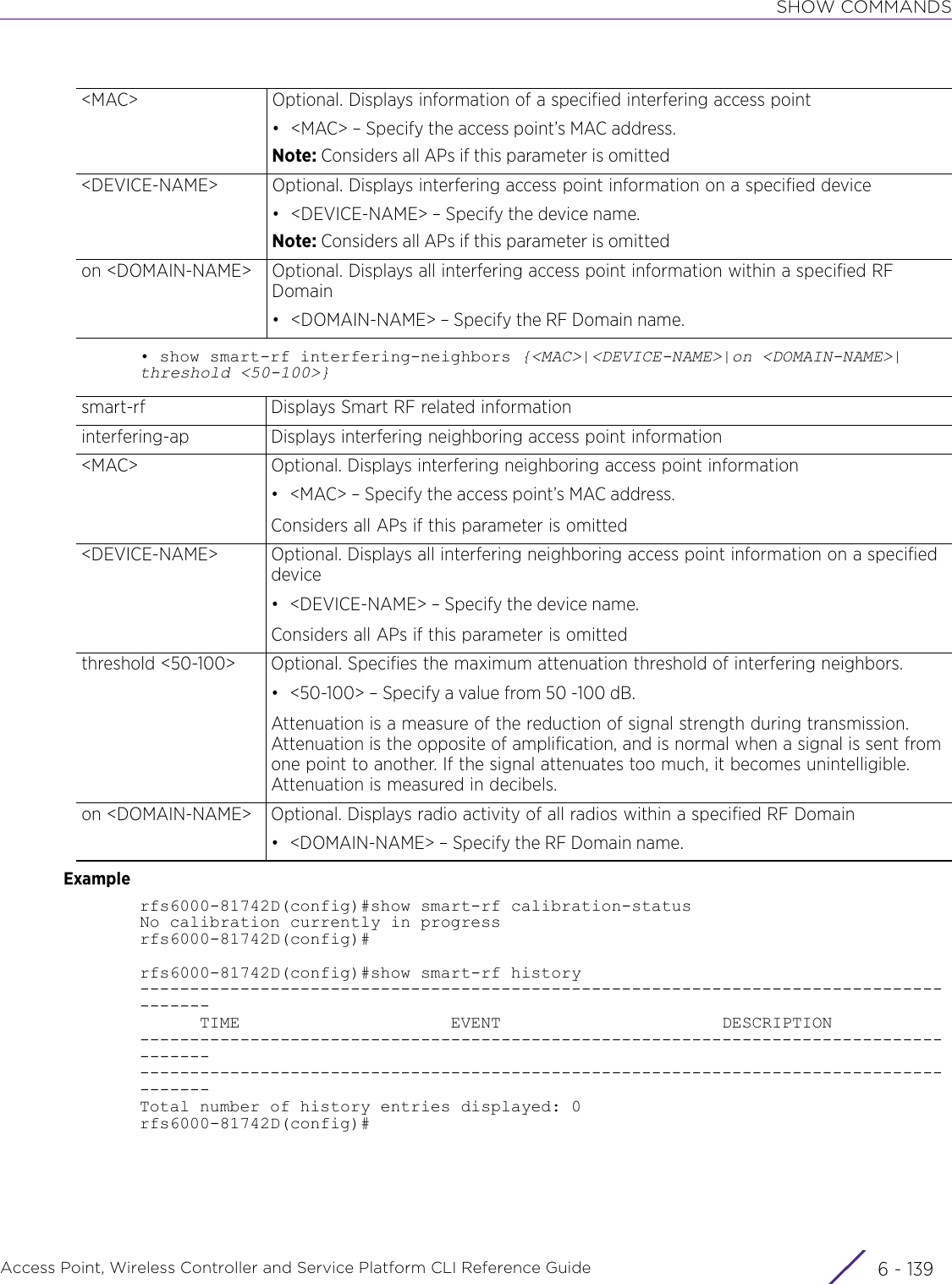 SHOW COMMANDSAccess Point, Wireless Controller and Service Platform CLI Reference Guide 6 - 139• show smart-rf interfering-neighbors {&lt;MAC&gt;|&lt;DEVICE-NAME&gt;|on &lt;DOMAIN-NAME&gt;|threshold &lt;50-100&gt;}Examplerfs6000-81742D(config)#show smart-rf calibration-statusNo calibration currently in progressrfs6000-81742D(config)#rfs6000-81742D(config)#show smart-rf history---------------------------------------------------------------------------------------      TIME                     EVENT                      DESCRIPTION------------------------------------------------------------------------------------------------------------------------------------------------------------------------------Total number of history entries displayed: 0rfs6000-81742D(config)#&lt;MAC&gt; Optional. Displays information of a specified interfering access point• &lt;MAC&gt; – Specify the access point’s MAC address.Note: Considers all APs if this parameter is omitted&lt;DEVICE-NAME&gt; Optional. Displays interfering access point information on a specified device• &lt;DEVICE-NAME&gt; – Specify the device name.Note: Considers all APs if this parameter is omittedon &lt;DOMAIN-NAME&gt; Optional. Displays all interfering access point information within a specified RF Domain• &lt;DOMAIN-NAME&gt; – Specify the RF Domain name.smart-rf Displays Smart RF related informationinterfering-ap Displays interfering neighboring access point information&lt;MAC&gt; Optional. Displays interfering neighboring access point information• &lt;MAC&gt; – Specify the access point’s MAC address.Considers all APs if this parameter is omitted&lt;DEVICE-NAME&gt; Optional. Displays all interfering neighboring access point information on a specified device• &lt;DEVICE-NAME&gt; – Specify the device name.Considers all APs if this parameter is omittedthreshold &lt;50-100&gt; Optional. Specifies the maximum attenuation threshold of interfering neighbors. • &lt;50-100&gt; – Specify a value from 50 -100 dB.Attenuation is a measure of the reduction of signal strength during transmission. Attenuation is the opposite of amplification, and is normal when a signal is sent from one point to another. If the signal attenuates too much, it becomes unintelligible. Attenuation is measured in decibels. on &lt;DOMAIN-NAME&gt; Optional. Displays radio activity of all radios within a specified RF Domain• &lt;DOMAIN-NAME&gt; – Specify the RF Domain name.