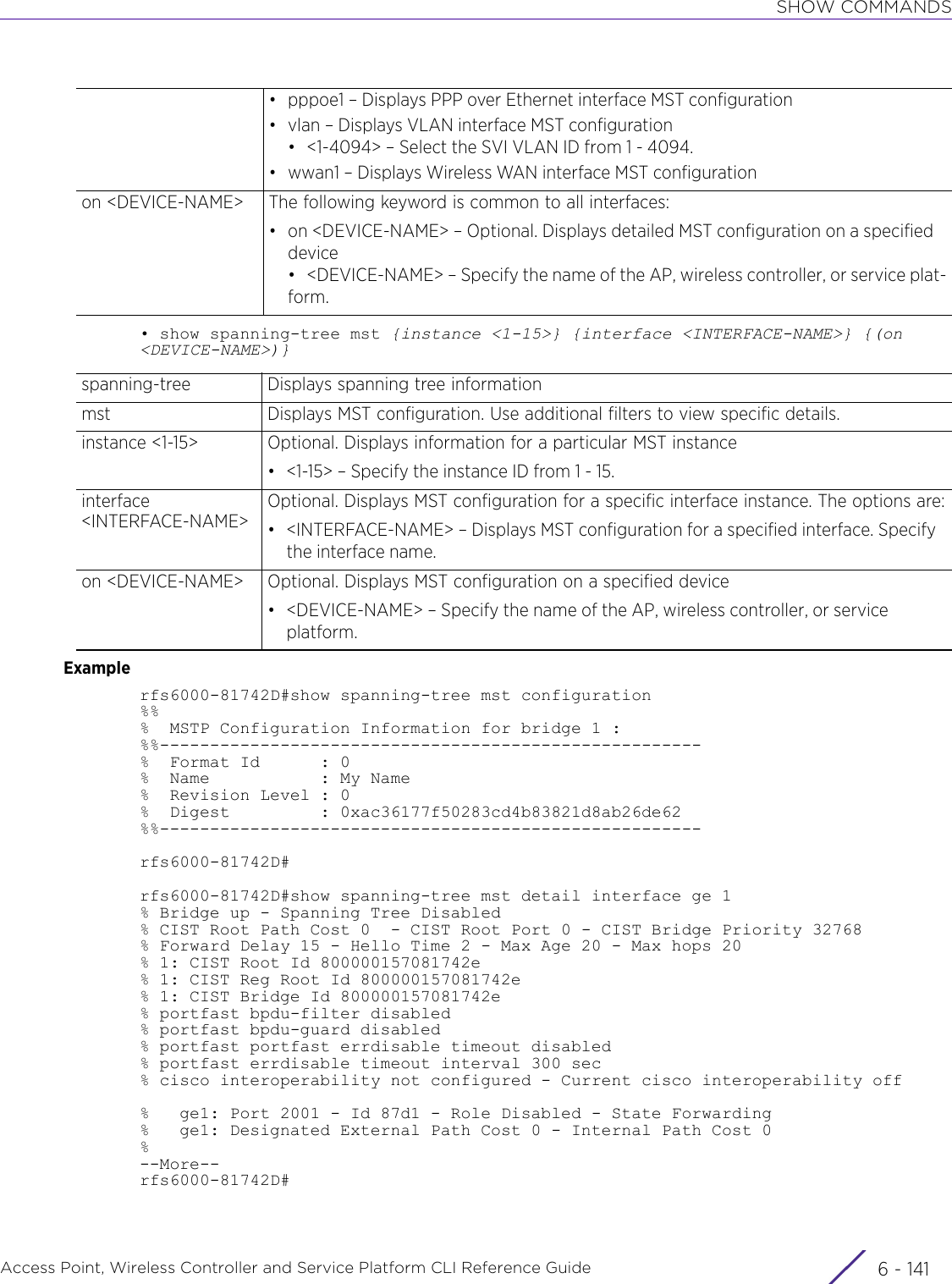 SHOW COMMANDSAccess Point, Wireless Controller and Service Platform CLI Reference Guide 6 - 141• show spanning-tree mst {instance &lt;1-15&gt;} {interface &lt;INTERFACE-NAME&gt;} {(on &lt;DEVICE-NAME&gt;)}Examplerfs6000-81742D#show spanning-tree mst configuration%%%  MSTP Configuration Information for bridge 1 :%%------------------------------------------------------%  Format Id      : 0%  Name           : My Name%  Revision Level : 0%  Digest         : 0xac36177f50283cd4b83821d8ab26de62%%------------------------------------------------------rfs6000-81742D#rfs6000-81742D#show spanning-tree mst detail interface ge 1% Bridge up - Spanning Tree Disabled% CIST Root Path Cost 0  - CIST Root Port 0 - CIST Bridge Priority 32768% Forward Delay 15 - Hello Time 2 - Max Age 20 - Max hops 20% 1: CIST Root Id 800000157081742e% 1: CIST Reg Root Id 800000157081742e% 1: CIST Bridge Id 800000157081742e% portfast bpdu-filter disabled% portfast bpdu-guard disabled% portfast portfast errdisable timeout disabled% portfast errdisable timeout interval 300 sec% cisco interoperability not configured - Current cisco interoperability off%   ge1: Port 2001 - Id 87d1 - Role Disabled - State Forwarding%   ge1: Designated External Path Cost 0 - Internal Path Cost 0%--More--rfs6000-81742D#• pppoe1 – Displays PPP over Ethernet interface MST configuration• vlan – Displays VLAN interface MST configuration• &lt;1-4094&gt; – Select the SVI VLAN ID from 1 - 4094.• wwan1 – Displays Wireless WAN interface MST configurationon &lt;DEVICE-NAME&gt; The following keyword is common to all interfaces:• on &lt;DEVICE-NAME&gt; – Optional. Displays detailed MST configuration on a specified device• &lt;DEVICE-NAME&gt; – Specify the name of the AP, wireless controller, or service plat-form.spanning-tree Displays spanning tree informationmst Displays MST configuration. Use additional filters to view specific details.instance &lt;1-15&gt; Optional. Displays information for a particular MST instance• &lt;1-15&gt; – Specify the instance ID from 1 - 15.interface &lt;INTERFACE-NAME&gt;Optional. Displays MST configuration for a specific interface instance. The options are:• &lt;INTERFACE-NAME&gt; – Displays MST configuration for a specified interface. Specify the interface name.on &lt;DEVICE-NAME&gt; Optional. Displays MST configuration on a specified device• &lt;DEVICE-NAME&gt; – Specify the name of the AP, wireless controller, or service platform.