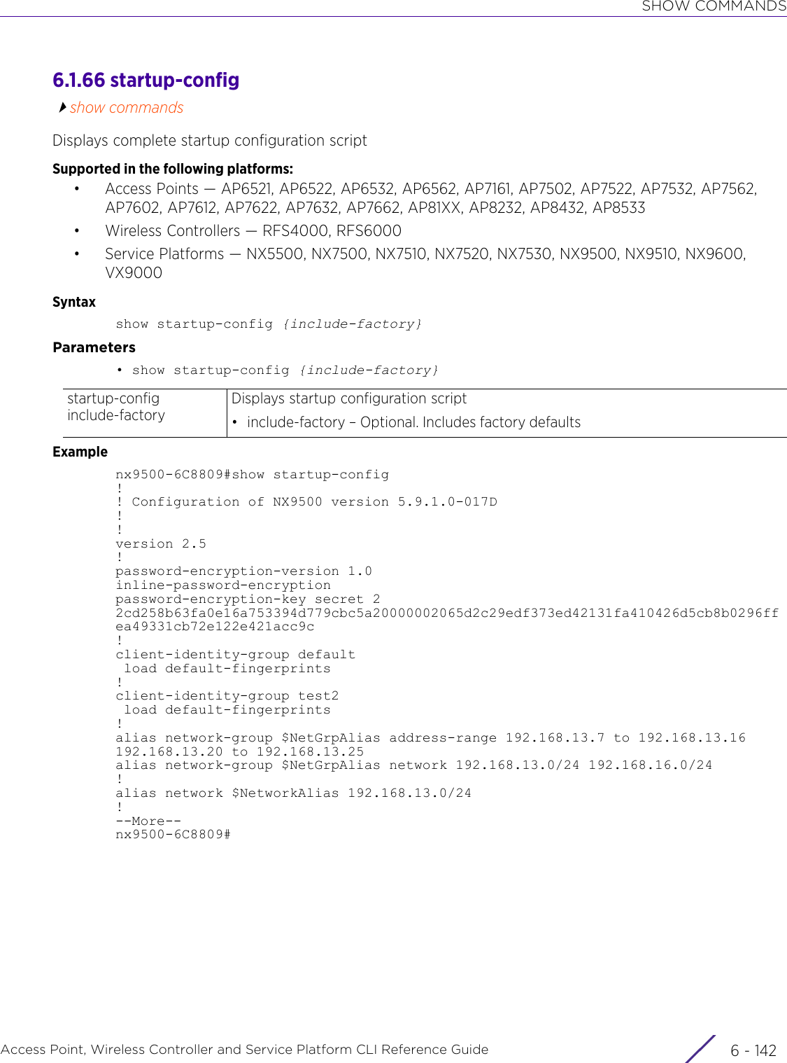 SHOW COMMANDSAccess Point, Wireless Controller and Service Platform CLI Reference Guide  6 - 1426.1.66 startup-configshow commandsDisplays complete startup configuration scriptSupported in the following platforms:• Access Points — AP6521, AP6522, AP6532, AP6562, AP7161, AP7502, AP7522, AP7532, AP7562, AP7602, AP7612, AP7622, AP7632, AP7662, AP81XX, AP8232, AP8432, AP8533• Wireless Controllers — RFS4000, RFS6000• Service Platforms — NX5500, NX7500, NX7510, NX7520, NX7530, NX9500, NX9510, NX9600, VX9000Syntaxshow startup-config {include-factory}Parameters• show startup-config {include-factory}Examplenx9500-6C8809#show startup-config!! Configuration of NX9500 version 5.9.1.0-017D!!version 2.5!password-encryption-version 1.0inline-password-encryptionpassword-encryption-key secret 2 2cd258b63fa0e16a753394d779cbc5a20000002065d2c29edf373ed42131fa410426d5cb8b0296ffea49331cb72e122e421acc9c!client-identity-group default load default-fingerprints!client-identity-group test2 load default-fingerprints!alias network-group $NetGrpAlias address-range 192.168.13.7 to 192.168.13.16 192.168.13.20 to 192.168.13.25alias network-group $NetGrpAlias network 192.168.13.0/24 192.168.16.0/24!alias network $NetworkAlias 192.168.13.0/24!--More--nx9500-6C8809#startup-config include-factoryDisplays startup configuration script• include-factory – Optional. Includes factory defaults