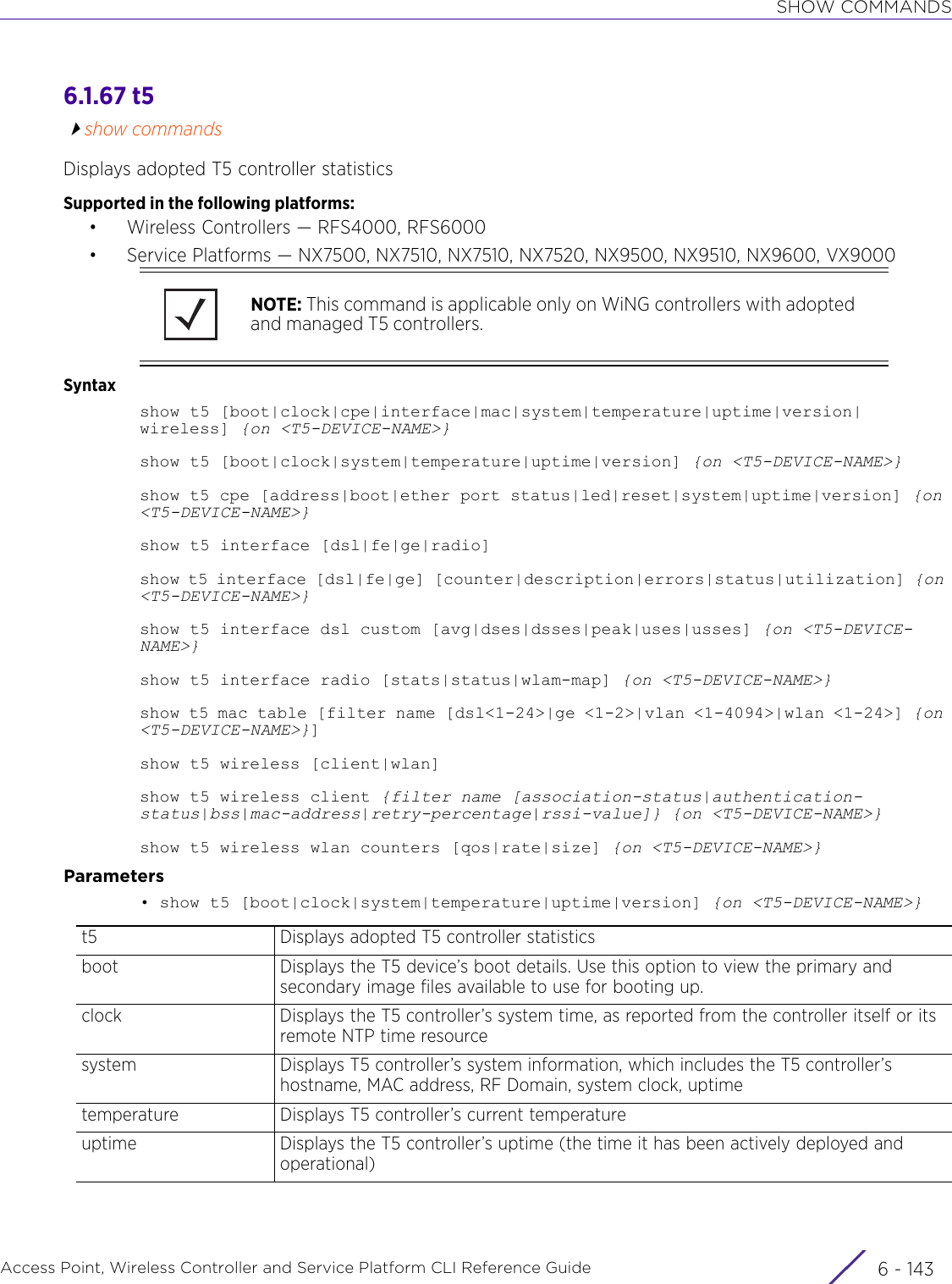 SHOW COMMANDSAccess Point, Wireless Controller and Service Platform CLI Reference Guide 6 - 1436.1.67 t5show commandsDisplays adopted T5 controller statisticsSupported in the following platforms:• Wireless Controllers — RFS4000, RFS6000• Service Platforms — NX7500, NX7510, NX7510, NX7520, NX9500, NX9510, NX9600, VX9000Syntaxshow t5 [boot|clock|cpe|interface|mac|system|temperature|uptime|version|wireless] {on &lt;T5-DEVICE-NAME&gt;}show t5 [boot|clock|system|temperature|uptime|version] {on &lt;T5-DEVICE-NAME&gt;}show t5 cpe [address|boot|ether port status|led|reset|system|uptime|version] {on &lt;T5-DEVICE-NAME&gt;}show t5 interface [dsl|fe|ge|radio]show t5 interface [dsl|fe|ge] [counter|description|errors|status|utilization] {on &lt;T5-DEVICE-NAME&gt;}show t5 interface dsl custom [avg|dses|dsses|peak|uses|usses] {on &lt;T5-DEVICE-NAME&gt;}show t5 interface radio [stats|status|wlam-map] {on &lt;T5-DEVICE-NAME&gt;}show t5 mac table [filter name [dsl&lt;1-24&gt;|ge &lt;1-2&gt;|vlan &lt;1-4094&gt;|wlan &lt;1-24&gt;] {on &lt;T5-DEVICE-NAME&gt;}]show t5 wireless [client|wlan]show t5 wireless client {filter name [association-status|authentication-status|bss|mac-address|retry-percentage|rssi-value]} {on &lt;T5-DEVICE-NAME&gt;}show t5 wireless wlan counters [qos|rate|size] {on &lt;T5-DEVICE-NAME&gt;}Parameters• show t5 [boot|clock|system|temperature|uptime|version] {on &lt;T5-DEVICE-NAME&gt;}NOTE: This command is applicable only on WiNG controllers with adopted and managed T5 controllers.t5 Displays adopted T5 controller statisticsboot Displays the T5 device’s boot details. Use this option to view the primary and secondary image files available to use for booting up.clock Displays the T5 controller’s system time, as reported from the controller itself or its remote NTP time resourcesystem Displays T5 controller’s system information, which includes the T5 controller’s hostname, MAC address, RF Domain, system clock, uptimetemperature Displays T5 controller’s current temperatureuptime Displays the T5 controller’s uptime (the time it has been actively deployed and operational)