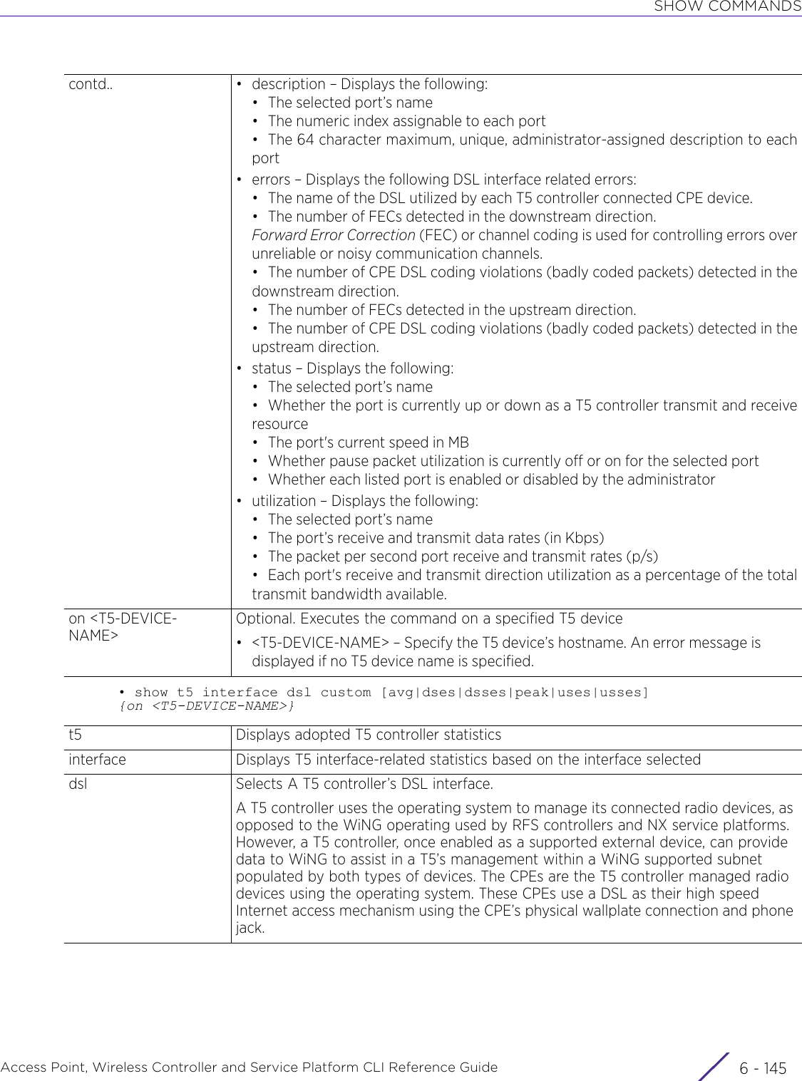 SHOW COMMANDSAccess Point, Wireless Controller and Service Platform CLI Reference Guide 6 - 145• show t5 interface dsl custom [avg|dses|dsses|peak|uses|usses] {on &lt;T5-DEVICE-NAME&gt;}contd.. • description – Displays the following:•The selected port’s name• The numeric index assignable to each port• The 64 character maximum, unique, administrator-assigned description to eachport• errors – Displays the following DSL interface related errors:• The name of the DSL utilized by each T5 controller connected CPE device.• The number of FECs detected in the downstream direction.Forward Error Correction (FEC) or channel coding is used for controlling errors overunreliable or noisy communication channels.• The number of CPE DSL coding violations (badly coded packets) detected in thedownstream direction.• The number of FECs detected in the upstream direction.• The number of CPE DSL coding violations (badly coded packets) detected in theupstream direction.• status – Displays the following:•The selected port’s name• Whether the port is currently up or down as a T5 controller transmit and receiveresource• The port&apos;s current speed in MB• Whether pause packet utilization is currently off or on for the selected port• Whether each listed port is enabled or disabled by the administrator• utilization – Displays the following:•The selected port’s name• The port’s receive and transmit data rates (in Kbps)• The packet per second port receive and transmit rates (p/s)• Each port&apos;s receive and transmit direction utilization as a percentage of the totaltransmit bandwidth available.on &lt;T5-DEVICE-NAME&gt;Optional. Executes the command on a specified T5 device• &lt;T5-DEVICE-NAME&gt; – Specify the T5 device’s hostname. An error message is displayed if no T5 device name is specified.t5 Displays adopted T5 controller statisticsinterface Displays T5 interface-related statistics based on the interface selecteddsl Selects A T5 controller’s DSL interface. A T5 controller uses the operating system to manage its connected radio devices, as opposed to the WiNG operating used by RFS controllers and NX service platforms. However, a T5 controller, once enabled as a supported external device, can provide data to WiNG to assist in a T5’s management within a WiNG supported subnet populated by both types of devices. The CPEs are the T5 controller managed radio devices using the operating system. These CPEs use a DSL as their high speed Internet access mechanism using the CPE’s physical wallplate connection and phone jack.