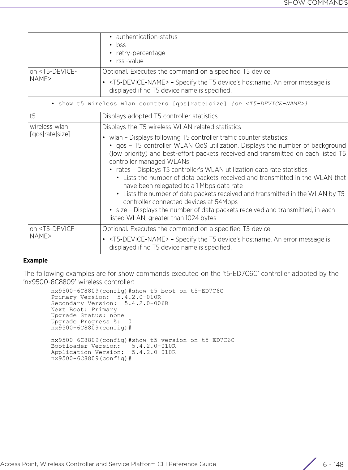 SHOW COMMANDSAccess Point, Wireless Controller and Service Platform CLI Reference Guide  6 - 148• show t5 wireless wlan counters [qos|rate|size] {on &lt;T5-DEVICE-NAME&gt;}ExampleThe following examples are for show commands executed on the ‘t5-ED7C6C’ controller adopted by the ‘nx9500-6C8809’ wireless controller:nx9500-6C8809(config)#show t5 boot on t5-ED7C6CPrimary Version:  5.4.2.0-010RSecondary Version:  5.4.2.0-006BNext Boot: PrimaryUpgrade Status: noneUpgrade Progress %:  0nx9500-6C8809(config)#nx9500-6C8809(config)#show t5 version on t5-ED7C6CBootloader Version:   5.4.2.0-010RApplication Version:  5.4.2.0-010Rnx9500-6C8809(config)#• authentication-status•bss• retry-percentage• rssi-valueon &lt;T5-DEVICE-NAME&gt;Optional. Executes the command on a specified T5 device• &lt;T5-DEVICE-NAME&gt; – Specify the T5 device’s hostname. An error message is displayed if no T5 device name is specified.t5 Displays adopted T5 controller statisticswireless wlan [qos|rate|size]Displays the T5 wireless WLAN related statistics• wlan – Displays following T5 controller traffic counter statistics:• qos – T5 controller WLAN QoS utilization. Displays the number of background(low priority) and best-effort packets received and transmitted on each listed T5controller managed WLANs• rates – Displays T5 controller&apos;s WLAN utilization data rate statistics• Lists the number of data packets received and transmitted in the WLAN thathave been relegated to a 1 Mbps data rate• Lists the number of data packets received and transmitted in the WLAN by T5 controller connected devices at 54Mbps• size – Displays the number of data packets received and transmitted, in each listed WLAN, greater than 1024 byteson &lt;T5-DEVICE-NAME&gt;Optional. Executes the command on a specified T5 device• &lt;T5-DEVICE-NAME&gt; – Specify the T5 device’s hostname. An error message is displayed if no T5 device name is specified.