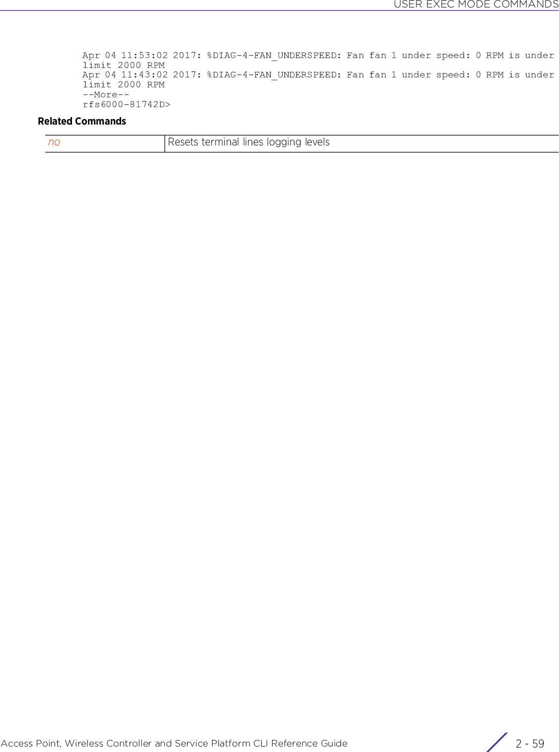 USER EXEC MODE COMMANDSAccess Point, Wireless Controller and Service Platform CLI Reference Guide 2 - 59Apr 04 11:53:02 2017: %DIAG-4-FAN_UNDERSPEED: Fan fan 1 under speed: 0 RPM is under limit 2000 RPMApr 04 11:43:02 2017: %DIAG-4-FAN_UNDERSPEED: Fan fan 1 under speed: 0 RPM is under limit 2000 RPM--More--rfs6000-81742D&gt;Related Commandsno Resets terminal lines logging levels