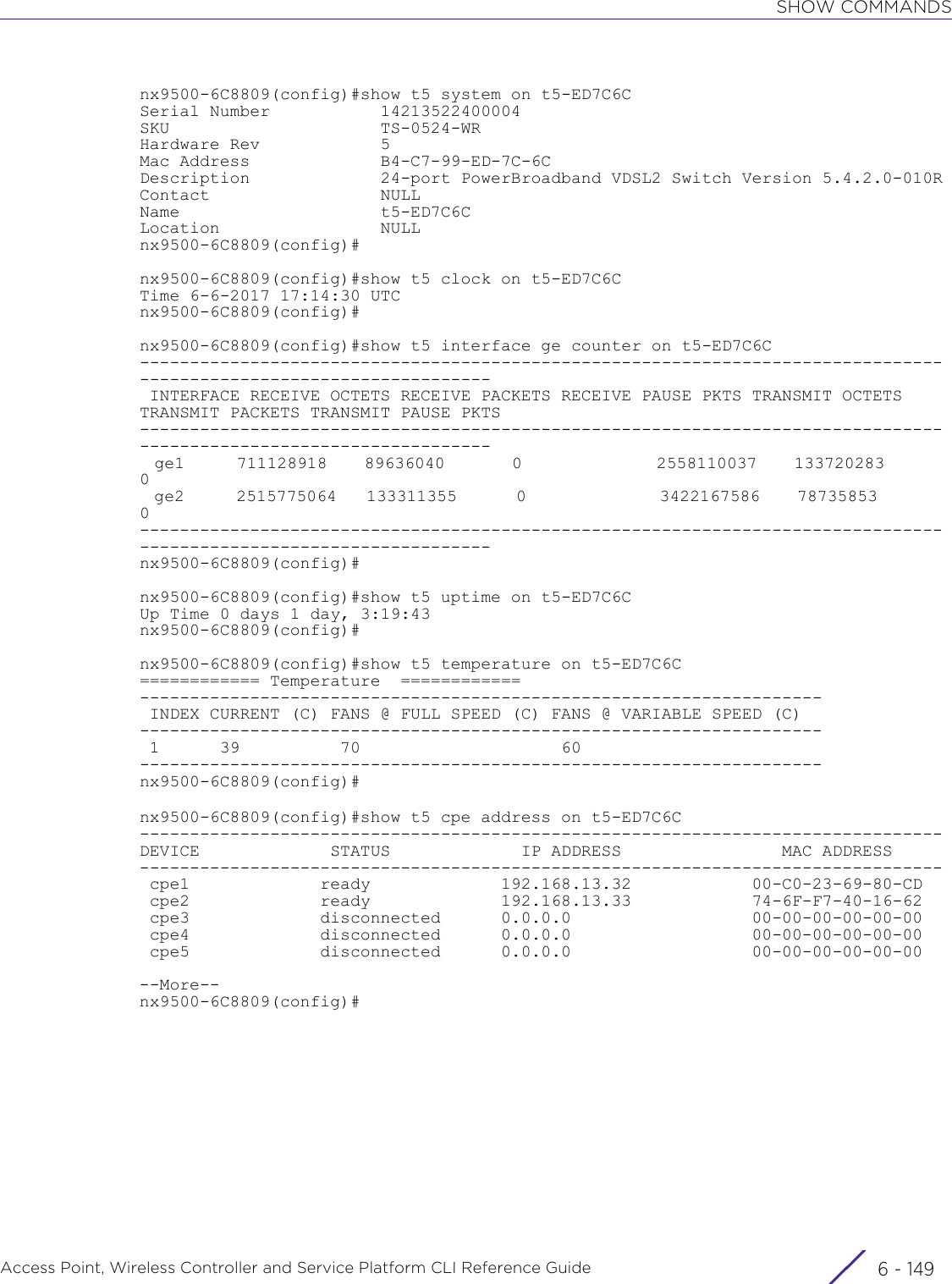 SHOW COMMANDSAccess Point, Wireless Controller and Service Platform CLI Reference Guide 6 - 149nx9500-6C8809(config)#show t5 system on t5-ED7C6CSerial Number           14213522400004SKU                     TS-0524-WRHardware Rev            5Mac Address             B4-C7-99-ED-7C-6CDescription             24-port PowerBroadband VDSL2 Switch Version 5.4.2.0-010RContact                 NULLName                    t5-ED7C6CLocation                NULLnx9500-6C8809(config)#nx9500-6C8809(config)#show t5 clock on t5-ED7C6CTime 6-6-2017 17:14:30 UTCnx9500-6C8809(config)#nx9500-6C8809(config)#show t5 interface ge counter on t5-ED7C6C------------------------------------------------------------------------------------------------------------------- INTERFACE RECEIVE OCTETS RECEIVE PACKETS RECEIVE PAUSE PKTS TRANSMIT OCTETS TRANSMIT PACKETS TRANSMIT PAUSE PKTS-------------------------------------------------------------------------------------------------------------------  ge1       711128918     89636040         0                  2558110037     133720283         0  ge2       2515775064    133311355        0                  3422167586     78735853          0-------------------------------------------------------------------------------------------------------------------nx9500-6C8809(config)#nx9500-6C8809(config)#show t5 uptime on t5-ED7C6CUp Time 0 days 1 day, 3:19:43nx9500-6C8809(config)#nx9500-6C8809(config)#show t5 temperature on t5-ED7C6C============ Temperature  ============-------------------------------------------------------------------- INDEX CURRENT (C) FANS @ FULL SPEED (C) FANS @ VARIABLE SPEED (C)-------------------------------------------------------------------- 1      39          70                    60--------------------------------------------------------------------nx9500-6C8809(config)#nx9500-6C8809(config)#show t5 cpe address on t5-ED7C6C--------------------------------------------------------------------------------            DEVICE             STATUS             IP ADDRESS                MAC ADDRESS--------------------------------------------------------------------------------             cpe1             ready             192.168.13.32            00-C0-23-69-80-CD cpe2             ready             192.168.13.33            74-6F-F7-40-16-62 cpe3             disconnected      0.0.0.0                  00-00-00-00-00-00 cpe4             disconnected      0.0.0.0                  00-00-00-00-00-00 cpe5             disconnected      0.0.0.0                  00-00-00-00-00-00--More--nx9500-6C8809(config)#