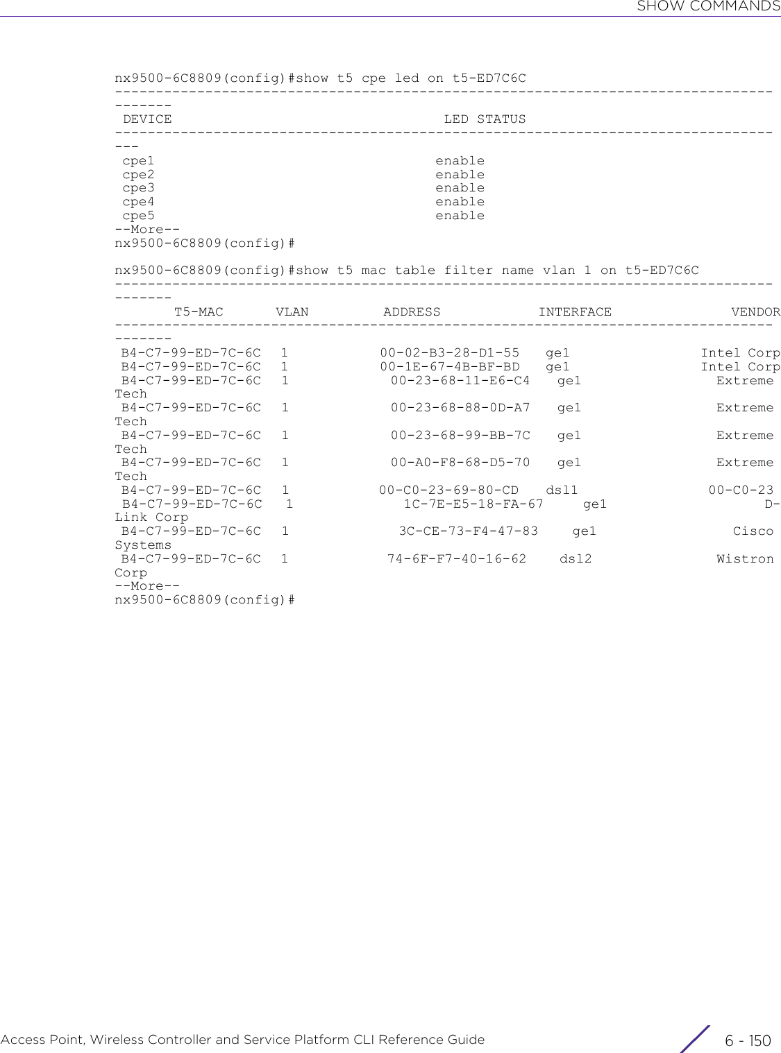 SHOW COMMANDSAccess Point, Wireless Controller and Service Platform CLI Reference Guide  6 - 150nx9500-6C8809(config)#show t5 cpe led on t5-ED7C6C--------------------------------------------------------------------------------------- DEVICE                                 LED STATUS             ----------------------------------------------------------------------------------- cpe1                                    enable                                       cpe2                                    enable                                       cpe3                                    enable                                       cpe4                                    enable                                       cpe5                                    enable                                      --More--nx9500-6C8809(config)#nx9500-6C8809(config)#show t5 mac table filter name vlan 1 on t5-ED7C6C---------------------------------------------------------------------------------------        T5-MAC       VLAN          ADDRESS             INTERFACE                VENDOR--------------------------------------------------------------------------------------- B4-C7-99-ED-7C-6C   1              00-02-B3-28-D1-55    ge1                    Intel Corp B4-C7-99-ED-7C-6C   1              00-1E-67-4B-BF-BD    ge1                    Intel Corp B4-C7-99-ED-7C-6C   1               00-23-68-11-E6-C4    ge1                    Extreme Tech B4-C7-99-ED-7C-6C   1               00-23-68-88-0D-A7    ge1                    Extreme Tech B4-C7-99-ED-7C-6C   1               00-23-68-99-BB-7C    ge1                    Extreme Tech B4-C7-99-ED-7C-6C   1               00-A0-F8-68-D5-70    ge1                    Extreme Tech B4-C7-99-ED-7C-6C   1             00-C0-23-69-80-CD    dsl1                   00-C0-23  B4-C7-99-ED-7C-6C   1              1C-7E-E5-18-FA-67     ge1                    D-Link Corp B4-C7-99-ED-7C-6C   1                3C-CE-73-F4-47-83     ge1                    Cisco Systems B4-C7-99-ED-7C-6C   1               74-6F-F7-40-16-62     dsl2                   Wistron Corp--More--nx9500-6C8809(config)#