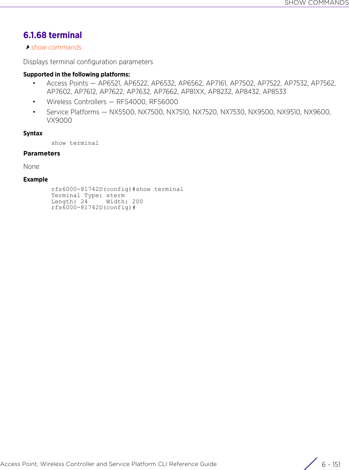 SHOW COMMANDSAccess Point, Wireless Controller and Service Platform CLI Reference Guide 6 - 1516.1.68 terminalshow commandsDisplays terminal configuration parametersSupported in the following platforms:• Access Points — AP6521, AP6522, AP6532, AP6562, AP7161, AP7502, AP7522, AP7532, AP7562, AP7602, AP7612, AP7622, AP7632, AP7662, AP81XX, AP8232, AP8432, AP8533• Wireless Controllers — RFS4000, RFS6000• Service Platforms — NX5500, NX7500, NX7510, NX7520, NX7530, NX9500, NX9510, NX9600, VX9000Syntaxshow terminalParametersNoneExamplerfs6000-81742D(config)#show terminalTerminal Type: xtermLength: 24     Width: 200rfs6000-81742D(config)#