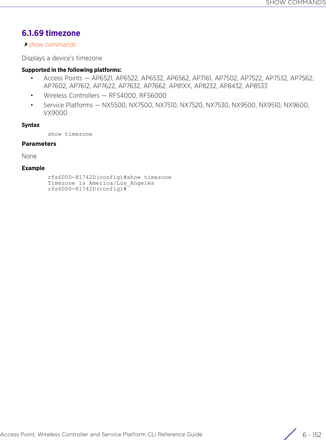 SHOW COMMANDSAccess Point, Wireless Controller and Service Platform CLI Reference Guide  6 - 1526.1.69 timezoneshow commandsDisplays a device’s timezoneSupported in the following platforms:• Access Points — AP6521, AP6522, AP6532, AP6562, AP7161, AP7502, AP7522, AP7532, AP7562, AP7602, AP7612, AP7622, AP7632, AP7662, AP81XX, AP8232, AP8432, AP8533• Wireless Controllers — RFS4000, RFS6000• Service Platforms — NX5500, NX7500, NX7510, NX7520, NX7530, NX9500, NX9510, NX9600, VX9000Syntaxshow timezoneParametersNoneExamplerfs6000-81742D(config)#show timezoneTimezone is America/Los_Angelesrfs6000-81742D(config)#