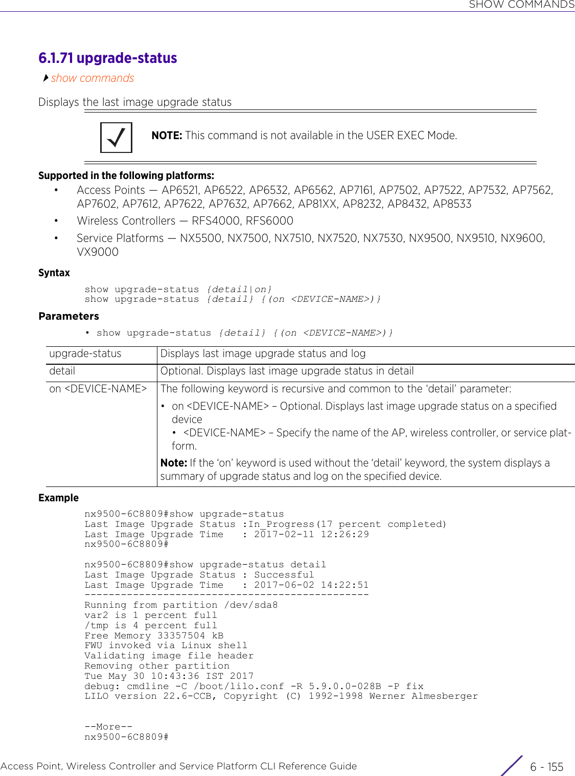 SHOW COMMANDSAccess Point, Wireless Controller and Service Platform CLI Reference Guide 6 - 1556.1.71 upgrade-statusshow commandsDisplays the last image upgrade statusSupported in the following platforms:• Access Points — AP6521, AP6522, AP6532, AP6562, AP7161, AP7502, AP7522, AP7532, AP7562, AP7602, AP7612, AP7622, AP7632, AP7662, AP81XX, AP8232, AP8432, AP8533• Wireless Controllers — RFS4000, RFS6000• Service Platforms — NX5500, NX7500, NX7510, NX7520, NX7530, NX9500, NX9510, NX9600, VX9000Syntaxshow upgrade-status {detail|on}show upgrade-status {detail} {(on &lt;DEVICE-NAME&gt;)}Parameters• show upgrade-status {detail} {(on &lt;DEVICE-NAME&gt;)}Examplenx9500-6C8809#show upgrade-statusLast Image Upgrade Status :In_Progress(17 percent completed)Last Image Upgrade Time   : 2017-02-11 12:26:29nx9500-6C8809#nx9500-6C8809#show upgrade-status detailLast Image Upgrade Status : SuccessfulLast Image Upgrade Time   : 2017-06-02 14:22:51-----------------------------------------------Running from partition /dev/sda8var2 is 1 percent full/tmp is 4 percent fullFree Memory 33357504 kBFWU invoked via Linux shellValidating image file headerRemoving other partitionTue May 30 10:43:36 IST 2017debug: cmdline -C /boot/lilo.conf -R 5.9.0.0-028B -P fixLILO version 22.6-CCB, Copyright (C) 1992-1998 Werner Almesberger--More--nx9500-6C8809#NOTE: This command is not available in the USER EXEC Mode.upgrade-status Displays last image upgrade status and logdetail Optional. Displays last image upgrade status in detailon &lt;DEVICE-NAME&gt; The following keyword is recursive and common to the ‘detail’ parameter:• on &lt;DEVICE-NAME&gt; – Optional. Displays last image upgrade status on a specified device• &lt;DEVICE-NAME&gt; – Specify the name of the AP, wireless controller, or service plat-form.Note: If the ‘on’ keyword is used without the ‘detail’ keyword, the system displays a summary of upgrade status and log on the specified device.