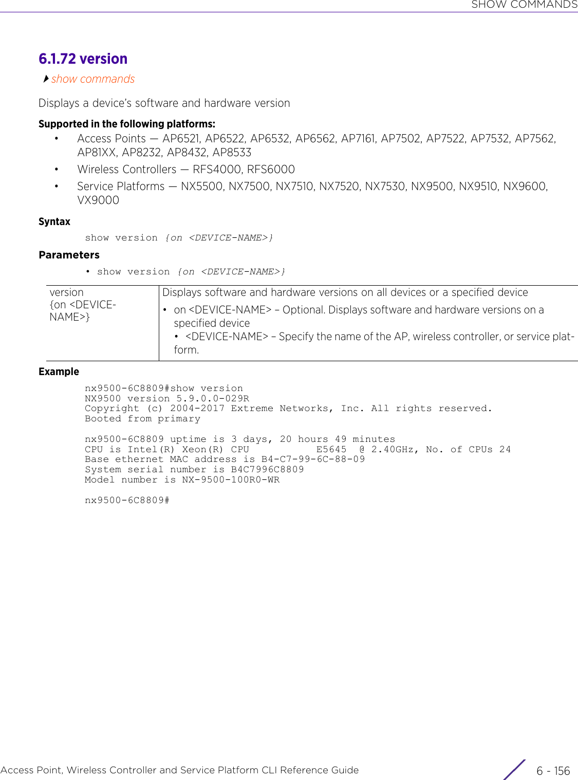 SHOW COMMANDSAccess Point, Wireless Controller and Service Platform CLI Reference Guide  6 - 1566.1.72 versionshow commandsDisplays a device’s software and hardware versionSupported in the following platforms:• Access Points — AP6521, AP6522, AP6532, AP6562, AP7161, AP7502, AP7522, AP7532, AP7562, AP81XX, AP8232, AP8432, AP8533• Wireless Controllers — RFS4000, RFS6000• Service Platforms — NX5500, NX7500, NX7510, NX7520, NX7530, NX9500, NX9510, NX9600, VX9000Syntaxshow version {on &lt;DEVICE-NAME&gt;}Parameters• show version {on &lt;DEVICE-NAME&gt;}Examplenx9500-6C8809#show versionNX9500 version 5.9.0.0-029RCopyright (c) 2004-2017 Extreme Networks, Inc. All rights reserved.Booted from primarynx9500-6C8809 uptime is 3 days, 20 hours 49 minutesCPU is Intel(R) Xeon(R) CPU           E5645  @ 2.40GHz, No. of CPUs 24Base ethernet MAC address is B4-C7-99-6C-88-09System serial number is B4C7996C8809Model number is NX-9500-100R0-WRnx9500-6C8809#version {on &lt;DEVICE-NAME&gt;}Displays software and hardware versions on all devices or a specified device• on &lt;DEVICE-NAME&gt; – Optional. Displays software and hardware versions on a specified device• &lt;DEVICE-NAME&gt; – Specify the name of the AP, wireless controller, or service plat-form.