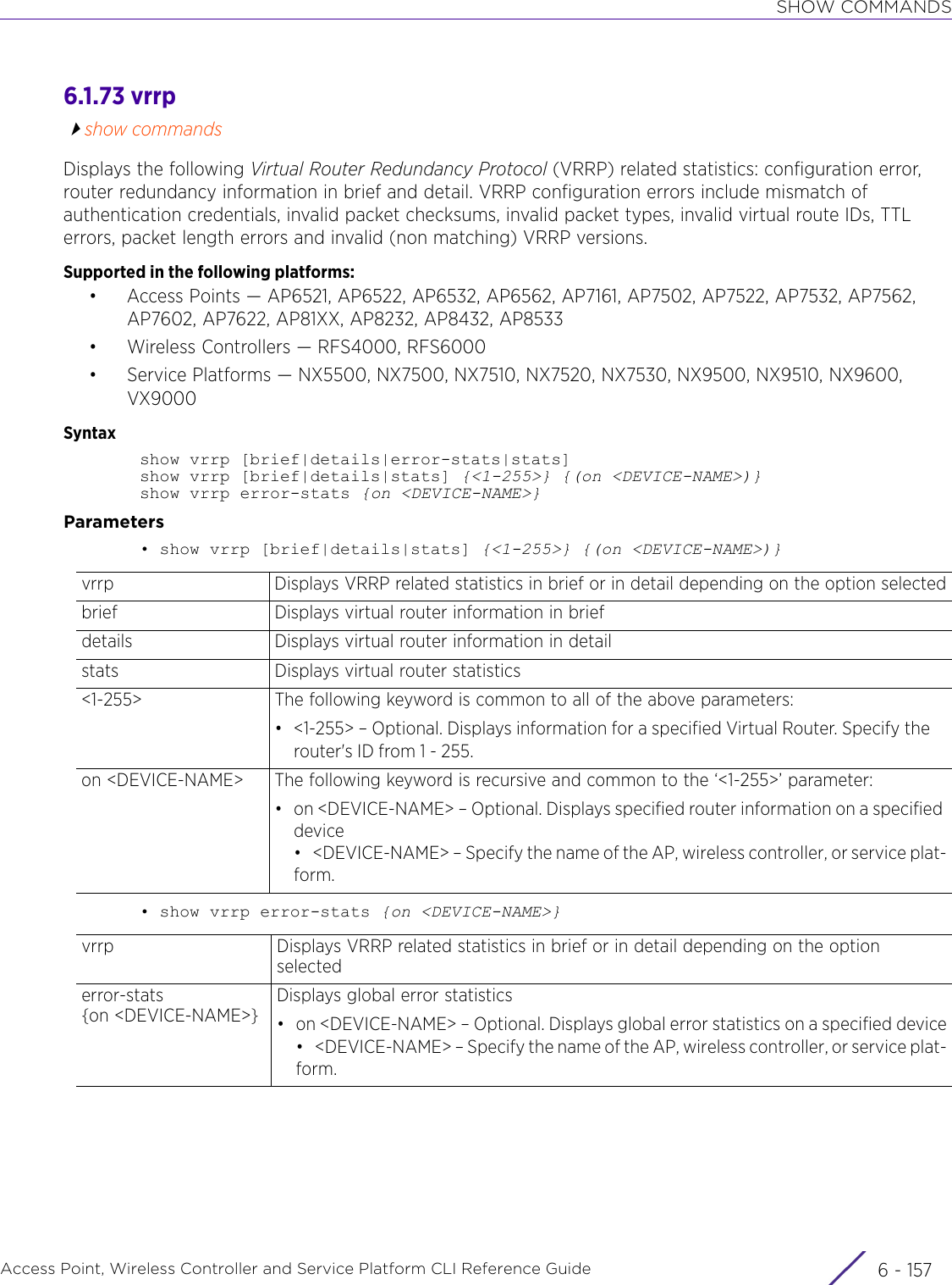 SHOW COMMANDSAccess Point, Wireless Controller and Service Platform CLI Reference Guide 6 - 1576.1.73 vrrpshow commandsDisplays the following Virtual Router Redundancy Protocol (VRRP) related statistics: configuration error, router redundancy information in brief and detail. VRRP configuration errors include mismatch of authentication credentials, invalid packet checksums, invalid packet types, invalid virtual route IDs, TTL errors, packet length errors and invalid (non matching) VRRP versions.Supported in the following platforms:• Access Points — AP6521, AP6522, AP6532, AP6562, AP7161, AP7502, AP7522, AP7532, AP7562, AP7602, AP7622, AP81XX, AP8232, AP8432, AP8533• Wireless Controllers — RFS4000, RFS6000• Service Platforms — NX5500, NX7500, NX7510, NX7520, NX7530, NX9500, NX9510, NX9600, VX9000Syntaxshow vrrp [brief|details|error-stats|stats]show vrrp [brief|details|stats] {&lt;1-255&gt;} {(on &lt;DEVICE-NAME&gt;)}show vrrp error-stats {on &lt;DEVICE-NAME&gt;}Parameters• show vrrp [brief|details|stats] {&lt;1-255&gt;} {(on &lt;DEVICE-NAME&gt;)}• show vrrp error-stats {on &lt;DEVICE-NAME&gt;}vrrp Displays VRRP related statistics in brief or in detail depending on the option selectedbrief Displays virtual router information in briefdetails  Displays virtual router information in detailstats Displays virtual router statistics&lt;1-255&gt; The following keyword is common to all of the above parameters:• &lt;1-255&gt; – Optional. Displays information for a specified Virtual Router. Specify the router&apos;s ID from 1 - 255.on &lt;DEVICE-NAME&gt; The following keyword is recursive and common to the ‘&lt;1-255&gt;’ parameter:• on &lt;DEVICE-NAME&gt; – Optional. Displays specified router information on a specified device• &lt;DEVICE-NAME&gt; – Specify the name of the AP, wireless controller, or service plat-form.vrrp Displays VRRP related statistics in brief or in detail depending on the option selectederror-stats{on &lt;DEVICE-NAME&gt;}Displays global error statistics• on &lt;DEVICE-NAME&gt; – Optional. Displays global error statistics on a specified device• &lt;DEVICE-NAME&gt; – Specify the name of the AP, wireless controller, or service plat-form.