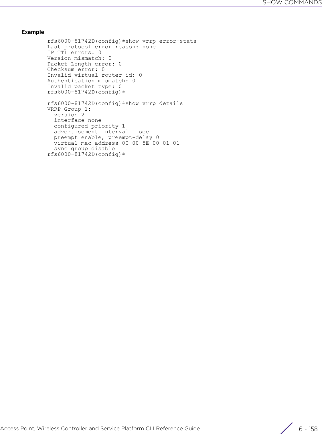 SHOW COMMANDSAccess Point, Wireless Controller and Service Platform CLI Reference Guide  6 - 158Examplerfs6000-81742D(config)#show vrrp error-statsLast protocol error reason: noneIP TTL errors: 0Version mismatch: 0Packet Length error: 0Checksum error: 0Invalid virtual router id: 0Authentication mismatch: 0Invalid packet type: 0rfs6000-81742D(config)#rfs6000-81742D(config)#show vrrp detailsVRRP Group 1:  version 2  interface none  configured priority 1  advertisement interval 1 sec  preempt enable, preempt-delay 0  virtual mac address 00-00-5E-00-01-01  sync group disablerfs6000-81742D(config)#