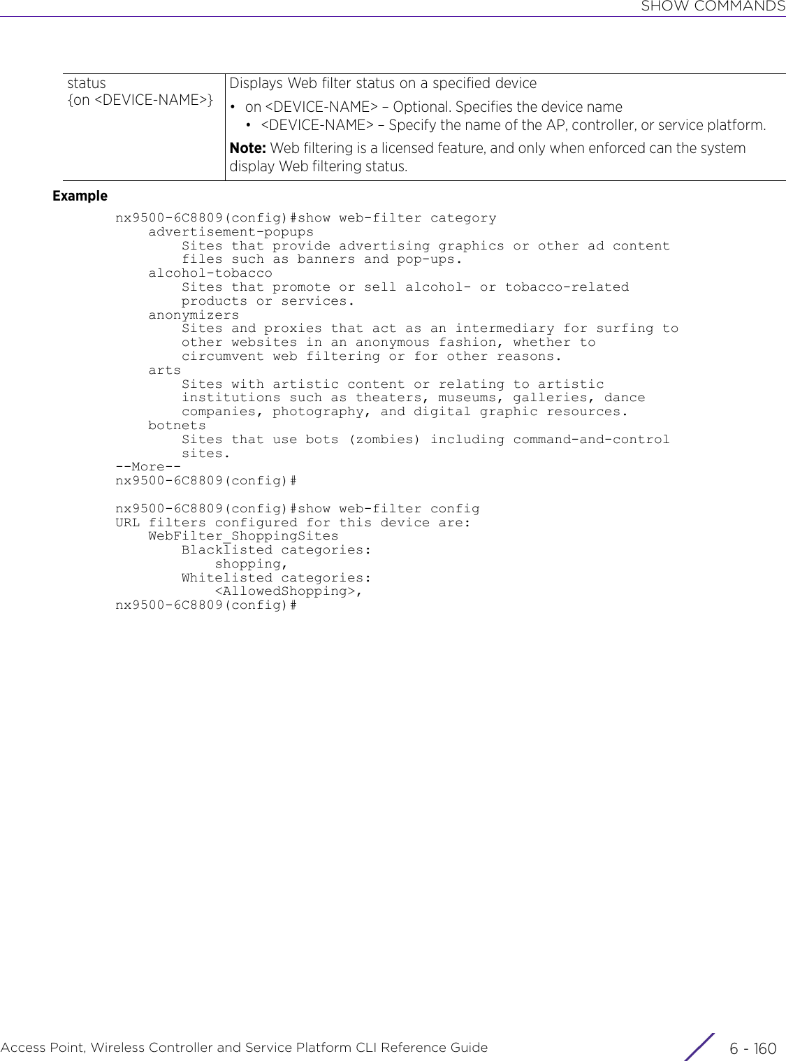 SHOW COMMANDSAccess Point, Wireless Controller and Service Platform CLI Reference Guide  6 - 160Examplenx9500-6C8809(config)#show web-filter category    advertisement-popups        Sites that provide advertising graphics or other ad content        files such as banners and pop-ups.    alcohol-tobacco        Sites that promote or sell alcohol- or tobacco-related        products or services.    anonymizers        Sites and proxies that act as an intermediary for surfing to        other websites in an anonymous fashion, whether to        circumvent web filtering or for other reasons.    arts        Sites with artistic content or relating to artistic        institutions such as theaters, museums, galleries, dance        companies, photography, and digital graphic resources.    botnets        Sites that use bots (zombies) including command-and-control        sites.--More--nx9500-6C8809(config)#nx9500-6C8809(config)#show web-filter configURL filters configured for this device are:    WebFilter_ShoppingSites        Blacklisted categories:            shopping,        Whitelisted categories:            &lt;AllowedShopping&gt;,nx9500-6C8809(config)#status {on &lt;DEVICE-NAME&gt;}Displays Web filter status on a specified device• on &lt;DEVICE-NAME&gt; – Optional. Specifies the device name• &lt;DEVICE-NAME&gt; – Specify the name of the AP, controller, or service platform.Note: Web filtering is a licensed feature, and only when enforced can the system display Web filtering status.