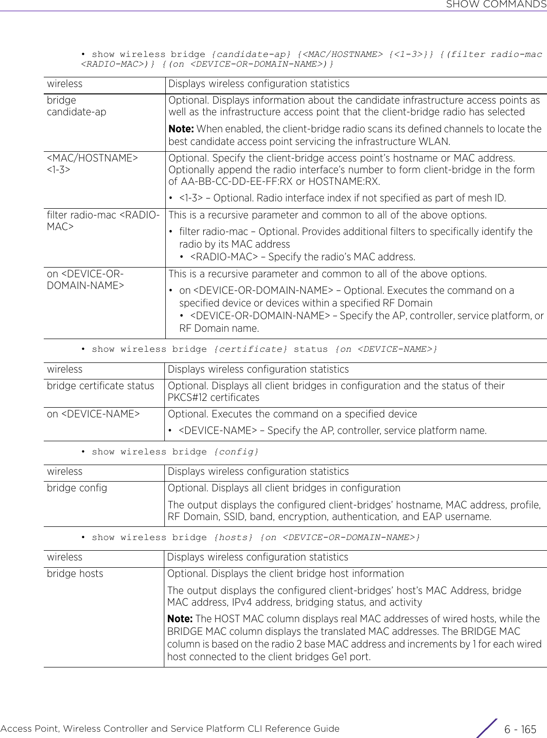 SHOW COMMANDSAccess Point, Wireless Controller and Service Platform CLI Reference Guide 6 - 165• show wireless bridge {candidate-ap} {&lt;MAC/HOSTNAME&gt; {&lt;1-3&gt;}} {(filter radio-mac &lt;RADIO-MAC&gt;)} {(on &lt;DEVICE-OR-DOMAIN-NAME&gt;)}• show wireless bridge {certificate} status {on &lt;DEVICE-NAME&gt;}• show wireless bridge {config}• show wireless bridge {hosts} {on &lt;DEVICE-OR-DOMAIN-NAME&gt;}wireless Displays wireless configuration statisticsbridge candidate-apOptional. Displays information about the candidate infrastructure access points as well as the infrastructure access point that the client-bridge radio has selectedNote: When enabled, the client-bridge radio scans its defined channels to locate the best candidate access point servicing the infrastructure WLAN.&lt;MAC/HOSTNAME&gt; &lt;1-3&gt;Optional. Specify the client-bridge access point’s hostname or MAC address. Optionally append the radio interface’s number to form client-bridge in the form of AA-BB-CC-DD-EE-FF:RX or HOSTNAME:RX.• &lt;1-3&gt; – Optional. Radio interface index if not specified as part of mesh ID.filter radio-mac &lt;RADIO-MAC&gt;This is a recursive parameter and common to all of the above options.• filter radio-mac – Optional. Provides additional filters to specifically identify the radio by its MAC address• &lt;RADIO-MAC&gt; – Specify the radio’s MAC address.on &lt;DEVICE-OR-DOMAIN-NAME&gt;This is a recursive parameter and common to all of the above options.• on &lt;DEVICE-OR-DOMAIN-NAME&gt; – Optional. Executes the command on a specified device or devices within a specified RF Domain• &lt;DEVICE-OR-DOMAIN-NAME&gt; – Specify the AP, controller, service platform, orRF Domain name.wireless Displays wireless configuration statisticsbridge certificate status Optional. Displays all client bridges in configuration and the status of their PKCS#12 certificateson &lt;DEVICE-NAME&gt; Optional. Executes the command on a specified device• &lt;DEVICE-NAME&gt; – Specify the AP, controller, service platform name.wireless Displays wireless configuration statisticsbridge config Optional. Displays all client bridges in configurationThe output displays the configured client-bridges’ hostname, MAC address, profile, RF Domain, SSID, band, encryption, authentication, and EAP username.wireless Displays wireless configuration statisticsbridge hosts Optional. Displays the client bridge host informationThe output displays the configured client-bridges’ host’s MAC Address, bridge MAC address, IPv4 address, bridging status, and activityNote: The HOST MAC column displays real MAC addresses of wired hosts, while the BRIDGE MAC column displays the translated MAC addresses. The BRIDGE MAC column is based on the radio 2 base MAC address and increments by 1 for each wired host connected to the client bridges Ge1 port.