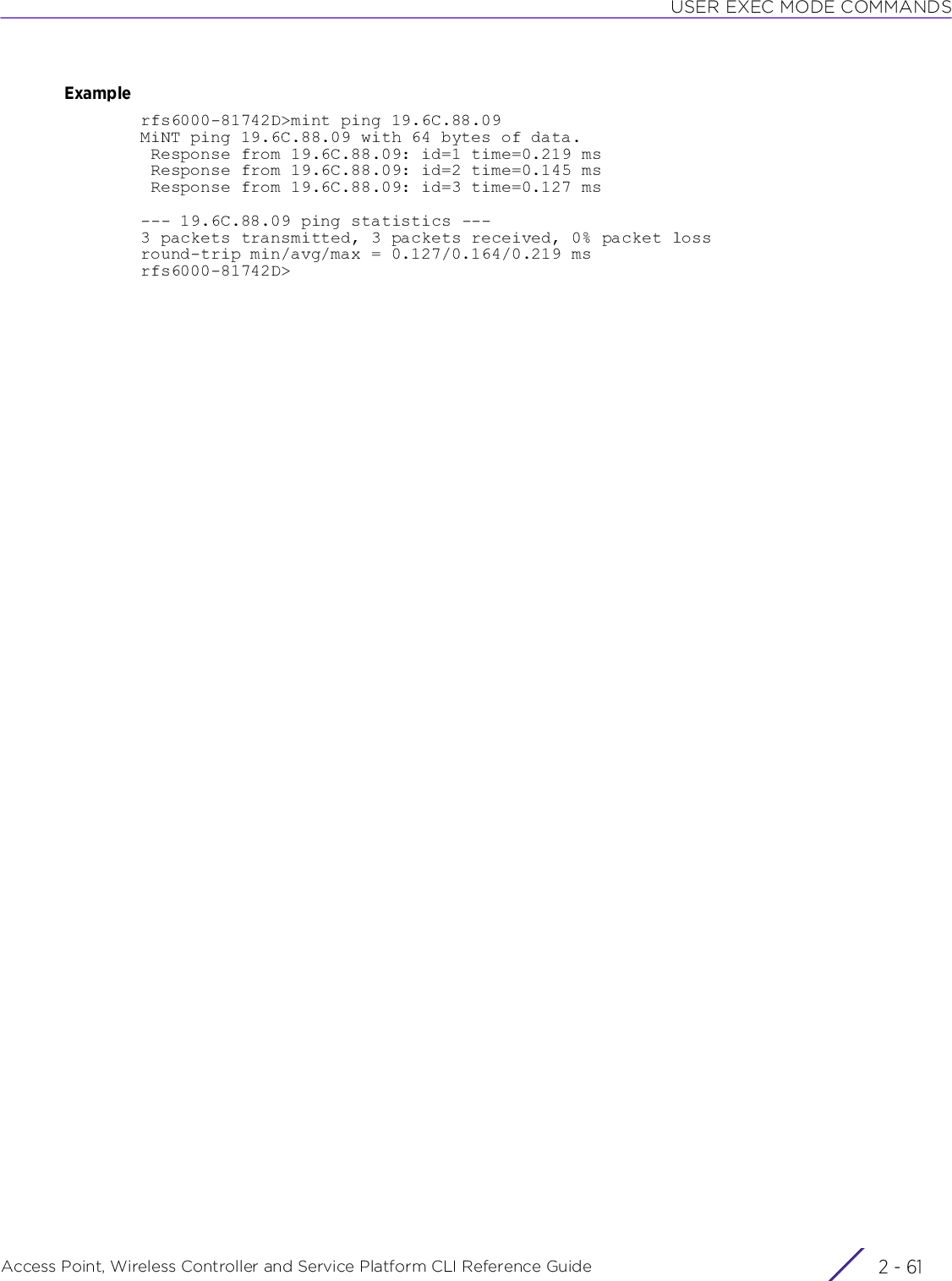 USER EXEC MODE COMMANDSAccess Point, Wireless Controller and Service Platform CLI Reference Guide 2 - 61Examplerfs6000-81742D&gt;mint ping 19.6C.88.09MiNT ping 19.6C.88.09 with 64 bytes of data. Response from 19.6C.88.09: id=1 time=0.219 ms Response from 19.6C.88.09: id=2 time=0.145 ms Response from 19.6C.88.09: id=3 time=0.127 ms--- 19.6C.88.09 ping statistics ---3 packets transmitted, 3 packets received, 0% packet lossround-trip min/avg/max = 0.127/0.164/0.219 msrfs6000-81742D&gt;