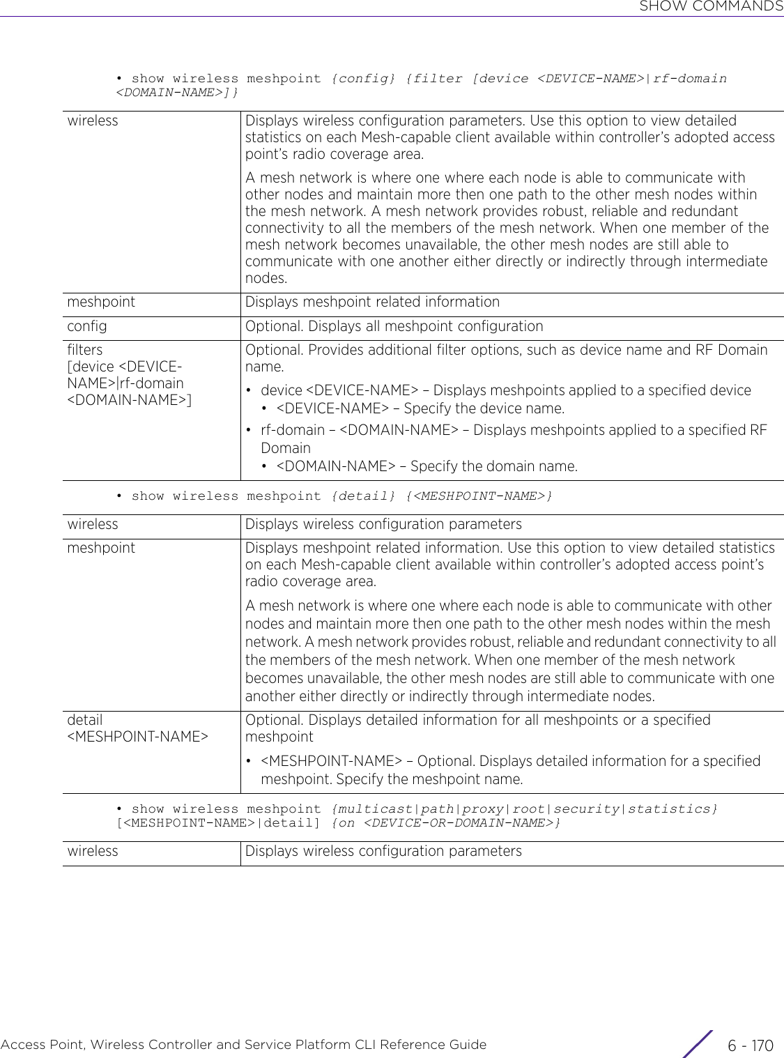 SHOW COMMANDSAccess Point, Wireless Controller and Service Platform CLI Reference Guide  6 - 170• show wireless meshpoint {config} {filter [device &lt;DEVICE-NAME&gt;|rf-domain &lt;DOMAIN-NAME&gt;]}• show wireless meshpoint {detail} {&lt;MESHPOINT-NAME&gt;}• show wireless meshpoint {multicast|path|proxy|root|security|statistics} [&lt;MESHPOINT-NAME&gt;|detail] {on &lt;DEVICE-OR-DOMAIN-NAME&gt;}wireless Displays wireless configuration parameters. Use this option to view detailed statistics on each Mesh-capable client available within controller’s adopted access point’s radio coverage area.A mesh network is where one where each node is able to communicate with other nodes and maintain more then one path to the other mesh nodes within the mesh network. A mesh network provides robust, reliable and redundant connectivity to all the members of the mesh network. When one member of the mesh network becomes unavailable, the other mesh nodes are still able to communicate with one another either directly or indirectly through intermediate nodes.meshpoint Displays meshpoint related informationconfig Optional. Displays all meshpoint configurationfilters[device &lt;DEVICE-NAME&gt;|rf-domain &lt;DOMAIN-NAME&gt;]Optional. Provides additional filter options, such as device name and RF Domain name.• device &lt;DEVICE-NAME&gt; – Displays meshpoints applied to a specified device• &lt;DEVICE-NAME&gt; – Specify the device name.• rf-domain – &lt;DOMAIN-NAME&gt; – Displays meshpoints applied to a specified RF Domain• &lt;DOMAIN-NAME&gt; – Specify the domain name.wireless Displays wireless configuration parametersmeshpoint Displays meshpoint related information. Use this option to view detailed statistics on each Mesh-capable client available within controller’s adopted access point’s radio coverage area.A mesh network is where one where each node is able to communicate with other nodes and maintain more then one path to the other mesh nodes within the mesh network. A mesh network provides robust, reliable and redundant connectivity to all the members of the mesh network. When one member of the mesh network becomes unavailable, the other mesh nodes are still able to communicate with one another either directly or indirectly through intermediate nodes.detail&lt;MESHPOINT-NAME&gt;Optional. Displays detailed information for all meshpoints or a specified meshpoint• &lt;MESHPOINT-NAME&gt; – Optional. Displays detailed information for a specified meshpoint. Specify the meshpoint name.wireless Displays wireless configuration parameters 