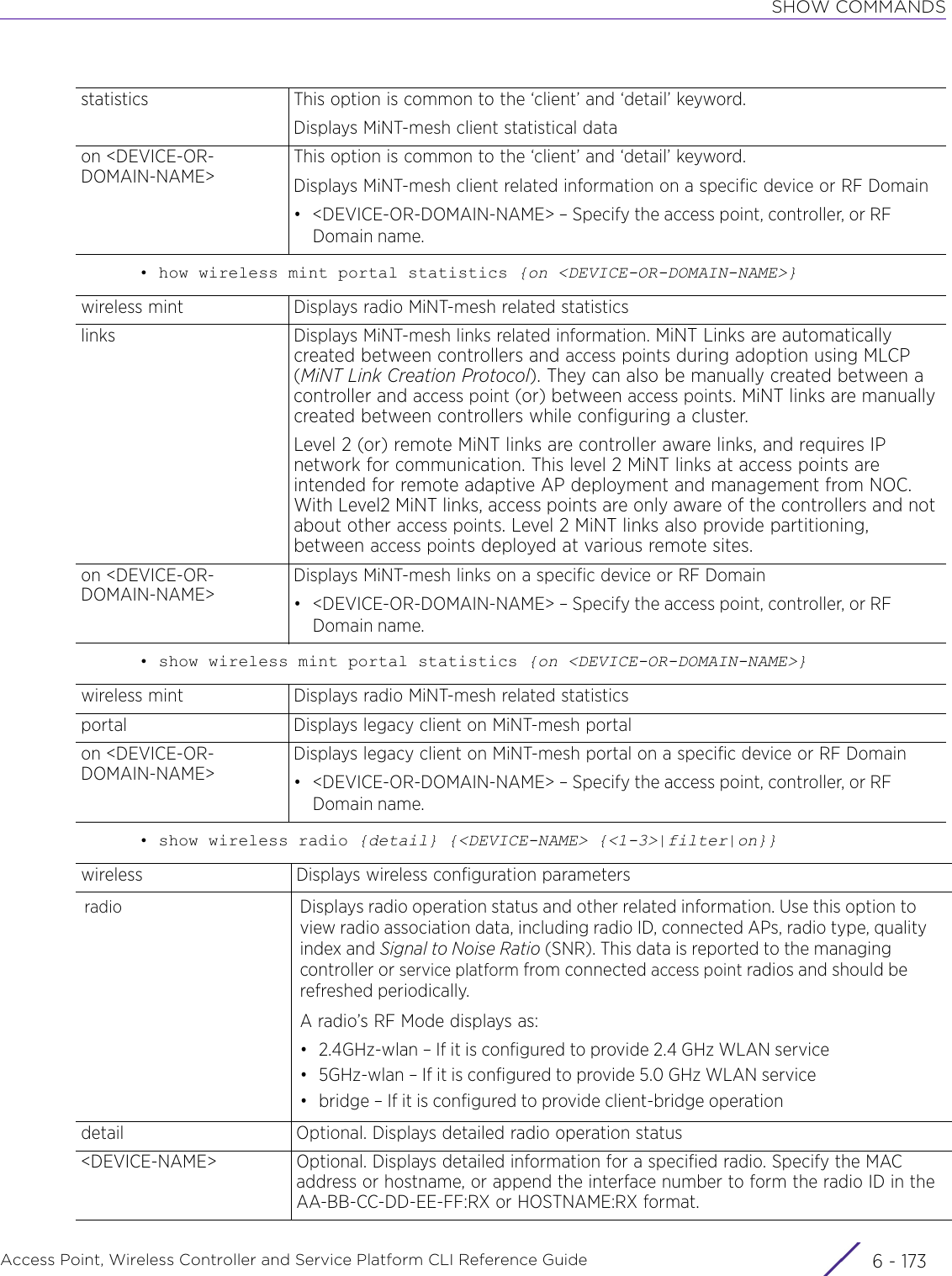 SHOW COMMANDSAccess Point, Wireless Controller and Service Platform CLI Reference Guide 6 - 173• how wireless mint portal statistics {on &lt;DEVICE-OR-DOMAIN-NAME&gt;}• show wireless mint portal statistics {on &lt;DEVICE-OR-DOMAIN-NAME&gt;}• show wireless radio {detail} {&lt;DEVICE-NAME&gt; {&lt;1-3&gt;|filter|on}}statistics This option is common to the ‘client’ and ‘detail’ keyword.Displays MiNT-mesh client statistical dataon &lt;DEVICE-OR-DOMAIN-NAME&gt;This option is common to the ‘client’ and ‘detail’ keyword.Displays MiNT-mesh client related information on a specific device or RF Domain• &lt;DEVICE-OR-DOMAIN-NAME&gt; – Specify the access point, controller, or RF Domain name.wireless mint Displays radio MiNT-mesh related statisticslinks Displays MiNT-mesh links related information. MiNT Links are automatically created between controllers and access points during adoption using MLCP (MiNT Link Creation Protocol). They can also be manually created between a controller and access point (or) between access points. MiNT links are manually created between controllers while configuring a cluster. Level 2 (or) remote MiNT links are controller aware links, and requires IP network for communication. This level 2 MiNT links at access points are intended for remote adaptive AP deployment and management from NOC. With Level2 MiNT links, access points are only aware of the controllers and not about other access points. Level 2 MiNT links also provide partitioning, between access points deployed at various remote sites. on &lt;DEVICE-OR-DOMAIN-NAME&gt;Displays MiNT-mesh links on a specific device or RF Domain• &lt;DEVICE-OR-DOMAIN-NAME&gt; – Specify the access point, controller, or RF Domain name.wireless mint Displays radio MiNT-mesh related statisticsportal Displays legacy client on MiNT-mesh portalon &lt;DEVICE-OR-DOMAIN-NAME&gt;Displays legacy client on MiNT-mesh portal on a specific device or RF Domain• &lt;DEVICE-OR-DOMAIN-NAME&gt; – Specify the access point, controller, or RF Domain name.wireless Displays wireless configuration parametersradio Displays radio operation status and other related information. Use this option to view radio association data, including radio ID, connected APs, radio type, quality index and Signal to Noise Ratio (SNR). This data is reported to the managing controller or service platform from connected access point radios and should be refreshed periodically.A radio’s RF Mode displays as:• 2.4GHz-wlan – If it is configured to provide 2.4 GHz WLAN service• 5GHz-wlan – If it is configured to provide 5.0 GHz WLAN service• bridge – If it is configured to provide client-bridge operationdetail Optional. Displays detailed radio operation status&lt;DEVICE-NAME&gt; Optional. Displays detailed information for a specified radio. Specify the MAC address or hostname, or append the interface number to form the radio ID in the AA-BB-CC-DD-EE-FF:RX or HOSTNAME:RX format.