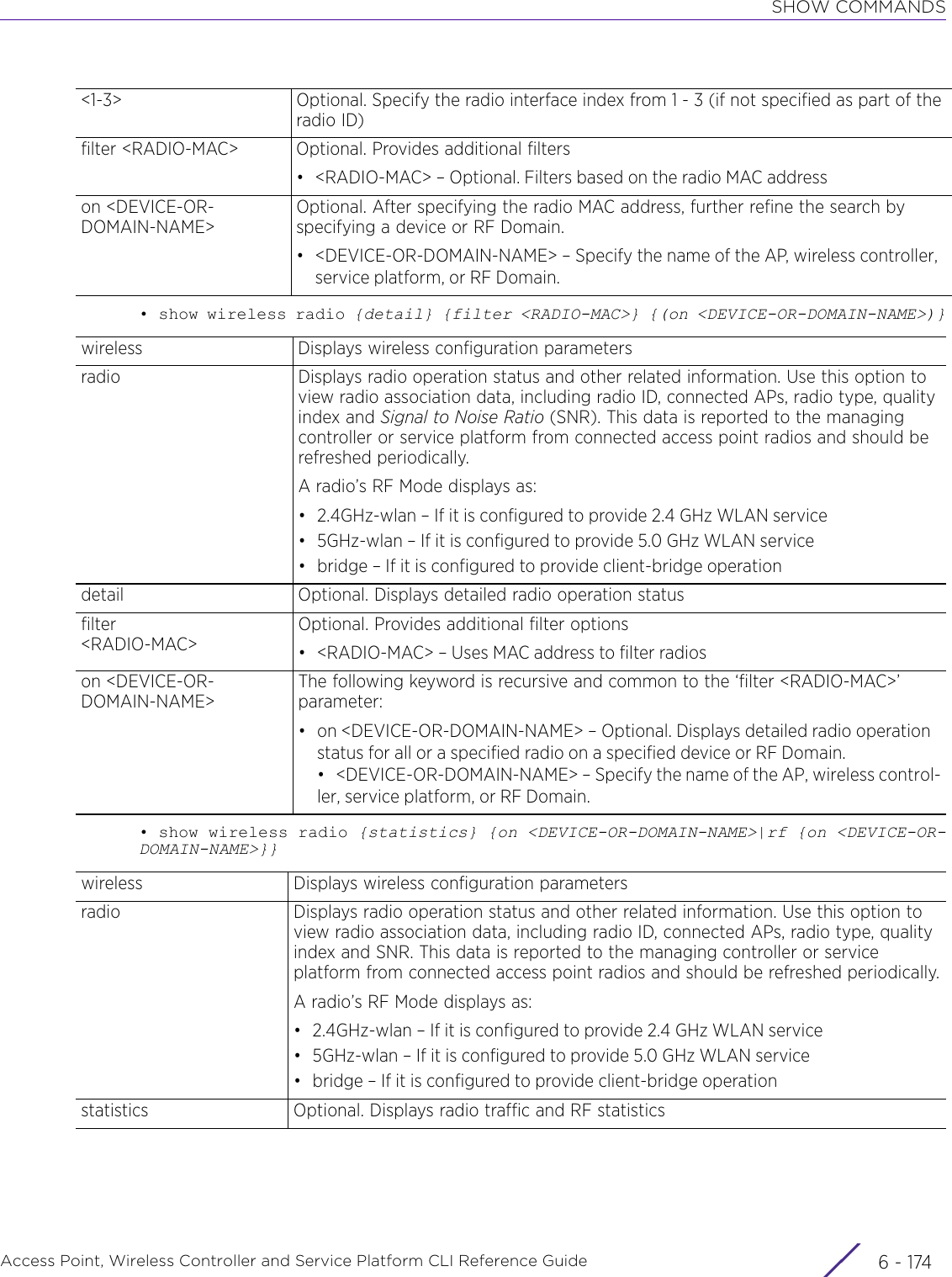 SHOW COMMANDSAccess Point, Wireless Controller and Service Platform CLI Reference Guide  6 - 174• show wireless radio {detail} {filter &lt;RADIO-MAC&gt;} {(on &lt;DEVICE-OR-DOMAIN-NAME&gt;)}• show wireless radio {statistics} {on &lt;DEVICE-OR-DOMAIN-NAME&gt;|rf {on &lt;DEVICE-OR-DOMAIN-NAME&gt;}}&lt;1-3&gt; Optional. Specify the radio interface index from 1 - 3 (if not specified as part of the radio ID)filter &lt;RADIO-MAC&gt; Optional. Provides additional filters• &lt;RADIO-MAC&gt; – Optional. Filters based on the radio MAC addresson &lt;DEVICE-OR-DOMAIN-NAME&gt;Optional. After specifying the radio MAC address, further refine the search by specifying a device or RF Domain.• &lt;DEVICE-OR-DOMAIN-NAME&gt; – Specify the name of the AP, wireless controller, service platform, or RF Domain.wireless Displays wireless configuration parametersradio Displays radio operation status and other related information. Use this option to view radio association data, including radio ID, connected APs, radio type, quality index and Signal to Noise Ratio (SNR). This data is reported to the managing controller or service platform from connected access point radios and should be refreshed periodically.A radio’s RF Mode displays as:• 2.4GHz-wlan – If it is configured to provide 2.4 GHz WLAN service• 5GHz-wlan – If it is configured to provide 5.0 GHz WLAN service• bridge – If it is configured to provide client-bridge operationdetail Optional. Displays detailed radio operation statusfilter&lt;RADIO-MAC&gt;Optional. Provides additional filter options• &lt;RADIO-MAC&gt; – Uses MAC address to filter radioson &lt;DEVICE-OR-DOMAIN-NAME&gt;The following keyword is recursive and common to the ‘filter &lt;RADIO-MAC&gt;’ parameter:• on &lt;DEVICE-OR-DOMAIN-NAME&gt; – Optional. Displays detailed radio operation status for all or a specified radio on a specified device or RF Domain.• &lt;DEVICE-OR-DOMAIN-NAME&gt; – Specify the name of the AP, wireless control-ler, service platform, or RF Domain.wireless Displays wireless configuration parametersradio Displays radio operation status and other related information. Use this option to view radio association data, including radio ID, connected APs, radio type, quality index and SNR. This data is reported to the managing controller or service platform from connected access point radios and should be refreshed periodically.A radio’s RF Mode displays as:• 2.4GHz-wlan – If it is configured to provide 2.4 GHz WLAN service• 5GHz-wlan – If it is configured to provide 5.0 GHz WLAN service• bridge – If it is configured to provide client-bridge operationstatistics Optional. Displays radio traffic and RF statistics